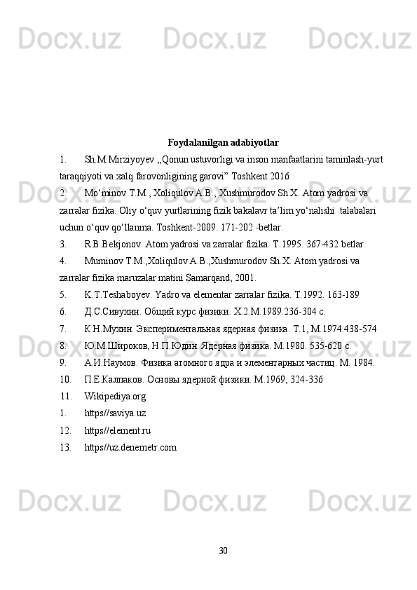 Foydalanilgan adabiyotlar
1. Sh.M.Mirziyoyev ,,Qonun ustuvorligi va inson manfaatlarini taminlash-yurt 
taraqqiyoti va xalq farovonligining garovi” Toshkent 2016
2. M o‘minov T.M., Xoliqulov A.B., Xushmurodov Sh.X. Atom yadrosi va 
zarralar fizika. Oliy o‘quv yurtlarining fizik bakalavr ta’lim yo‘nalishi  talabalari 
uchun o‘quv qo‘llanma. Toshkent-2009. 171-202 -betlar.
3. R.B.Bekjonov. Atom yadrosi va zarralar fizika. T.1995. 367-432 betlar.
4. Muminov T.M.,Xoliqulov A.B.,Xushmurodov Sh.X. Atom yadrosi va 
zarralar fizika maruzalar matini Samarqand, 2001.
5. K.T.Teshaboyev. Yadro va elementar zarralar fizika. T.1992. 163-189
6. Д.С.Сивухин. Общий курс физики.  X .2.М.1989.236-304 с.
7. К.Н.Мухин. Экспериментальная ядерная физика.  T .1, М.1974.438-574
8. Ю.М.Широков, Н.П.Юдин. Ядерная физика. М.1980. 535-620 с.
9. А.И.Наумов. Физика атомного ядра и элементарных частиц.  M . 1984. 
10. П.Е.Калпаков. Основы ядерной физики. М.1969, 324-336
11. Wikipediya.org   
1. https//saviya.uz
12. https//element.ru
13. https//uz.denemetr.com
30 