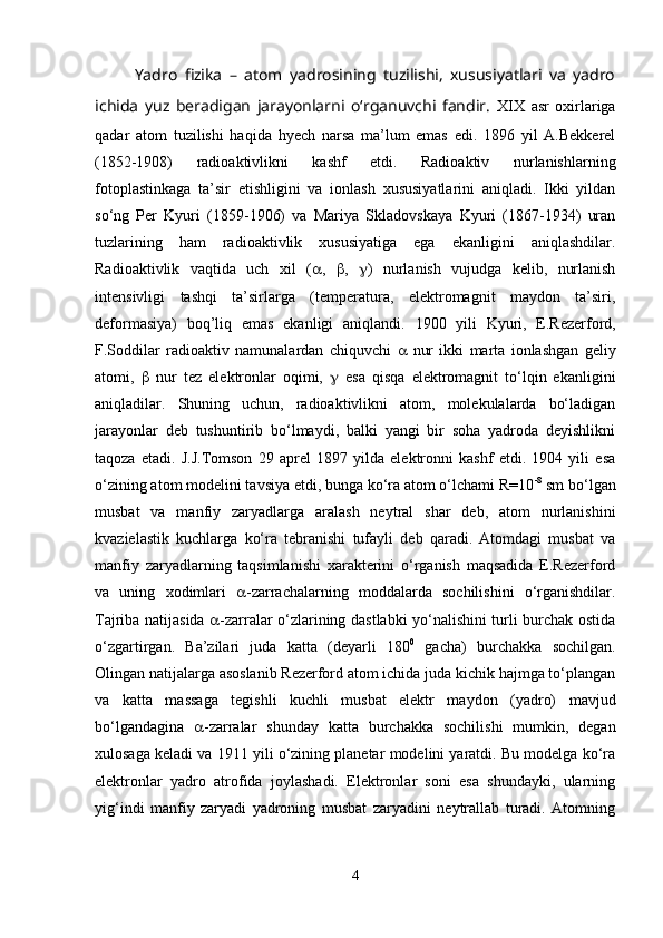 Yadro   fizika   –   atom   yadrosining   tuzilishi,   xususiyatlari   va   yadro
ichida   yuz   beradigan   jarayonlarni   o‘rganuvchi   fandir.   XIX   asr   oxirlariga
qadar   atom   tuzilishi   haqida   hyech   narsa   ma’lum   emas   edi.   1896   yil   A.Bekkerel
(1852-1908)   radioaktivlikni   kashf   etdi.   Radioaktiv   nurlanishlarning
fotoplastinkaga   ta’sir   etishligini   va   ionlash   xususiyatlarini   aniqladi.   Ikki   yildan
so‘ng   Per   Kyuri   (1859-1906)   va   Mariya   Skladovskaya   Kyuri   (1867-1934)   uran
tuzlarining   ham   radioaktivlik   xususiyatiga   ega   ekanligini   aniqlashdilar.
Radioaktivlik   vaqtida   uch   xil   (  ,    ,    )   nurlanish   vujudga   kelib,   nurlanish
intensivligi   tashqi   ta’sirlarga   (temperatura,   elektromagnit   maydon   ta’siri,
deformasiya)   boq’liq   emas   ekanligi   aniqlandi.   1900   yili   Kyuri,   E.Rezerford,
F.Soddilar   radioaktiv   namunalardan   chiquvchi      nur   ikki   marta   ionlashgan   geliy
atomi,      nur   tez   elektronlar   oqimi,      esa   qisqa   elektromagnit   to‘lqin   ekanligini
aniqladilar.   Shuning   uchun,   radioaktivlikni   atom,   molekulalarda   bo‘ladigan
jarayonlar   deb   tushuntirib   bo‘lmaydi,   balki   yangi   bir   soha   yadroda   deyishlikni
taqoza   etadi.   J.J.Tomson   29   aprel   1897   yilda   elektronni   kashf   etdi.   1904   yili   esa
o‘zining atom modelini tavsiya etdi, bunga ko‘ra atom o‘lchami R=10 -8
 sm bo‘lgan
musbat   va   manfiy   zaryadlarga   aralash   neytral   shar   deb,   atom   nurlanishini
kvazielastik   kuchlarga   ko‘ra   tebranishi   tufayli   deb   qaradi.   Atomdagi   musbat   va
manfiy   zaryadlarning   taqsimlanishi   xarakterini   o‘rganish   maqsadida   E.Rezerford
va   uning   xodimlari    -zarrachalarning   moddalarda   sochilishini   o‘rganishdilar.
Tajriba natijasida    -zarralar o‘zlarining dastlabki yo‘nalishini turli burchak ostida
o‘zgartirgan.   Ba’zilari   juda   katta   (deyarli   180 0
  gacha)   burchakka   sochilgan.
Olingan natijalarga asoslanib Rezerford atom ichida juda kichik hajmga to‘plangan
va   katta   massaga   tegishli   kuchli   musbat   elektr   maydon   (yadro)   mavjud
bo‘lgandagina    -zarralar   shunday   katta   burchakka   sochilishi   mumkin,   degan
xulosaga keladi va 1911 yili o‘zining planetar modelini yaratdi. Bu modelga ko‘ra
elektronlar   yadro   atrofida   joylashadi.   Elektronlar   soni   esa   shundayki,   ularning
yig‘indi   manfiy   zaryadi   yadroning   musbat   zaryadini   neytrallab   turadi.   Atomning
4 