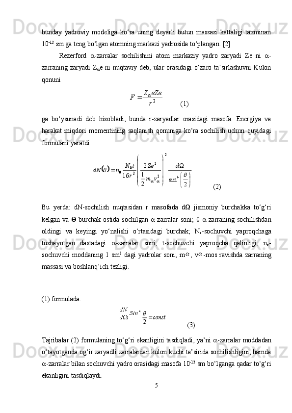 bunday   yadroviy   modeliga   ko‘ra   uning   deyarli   butun   massasi   kattaligi   taxminan
10 -12
 sm ga teng bo‘lgan atomning markazi yadrosida to‘plangan.   [2]
Rezerford    -zarralar   sochilishini   atom   markaziy   yadro   zaryadi   Ze   ni    -
zarraning  zaryadi  Z
 e  ni   nuqtaviy  deb,  ular   orasidagi   o‘zaro  ta’sirlashuvni   Kulon
qonuni 2r
eZe	Z	F		
          (1)
ga   bo‘ysunadi   deb   hisobladi,   bunda   r-zaryadlar   orasidagi   masofa.   Energiya   va
harakat   miqdori   momentining   saqlanish   qonuniga   ko‘ra   sochilish   uchun   quyidagi
formulani yaratdi	
		


	


	




	




	
	
2	
sin	2
1
2	
16
42
22
20
0		
	
		
d	
v	m
Ze	
r
t	N	n	dN
(2)
Bu   yerda:   dN-sochilish   nuqtasidan   r   masofada   d    jismoniy   burchakka   to‘g‘ri
kelgan va      burchak ostida sochilgan    -zarralar soni;    -  -zarraning sochilishdan
oldingi   va   keyingi   yo‘nalishi   o‘rtasidagi   burchak;   N
o -sochuvchi   yaproqchaga
tushayotgan   dastadagi    -zarralar   soni;   t-sochuvchi   yaproqcha   qalinligi;   n
o -
sochuvchi   moddaning   1   sm 3
  dagi   yadrolar   soni;   m	
 ,   v	 -mos   ravishda   zarraning
massasi va boshlanq’ich tezligi. 
(1) formulada.	
const	2

(3)
Tajribalar (2) formulaning to‘g‘ri ekanligini tasdiqladi, ya’ni    -zarralar moddadan
o‘tayotganda og‘ir zaryadli zarralardan kulon kuchi ta’sirida sochilishligini, hamda
 -zarralar bilan sochuvchi yadro orasidagi masofa 10 -12
 sm bo‘lganga qadar to‘g‘ri
ekanligini tasdiqlaydi. 
5 