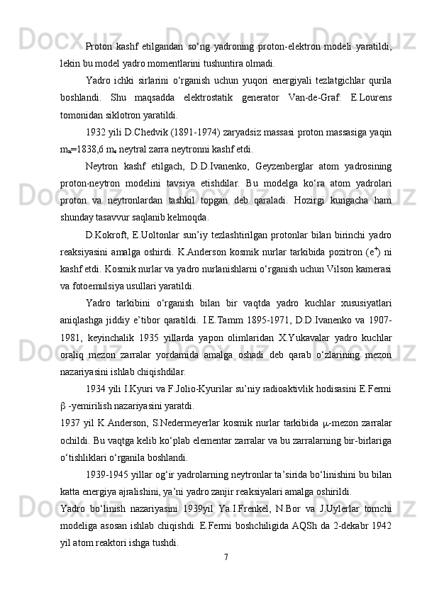 Proton   kashf   etilgandan   so‘ng   yadroning   proton-elektron   modeli   yaratildi,
lekin bu model yadro momentlarini tushuntira olmadi. 
Yadro   ichki   sirlarini   o‘rganish   uchun   yuqori   energiyali   tezlatgichlar   qurila
boshlandi.   Shu   maqsadda   elektrostatik   generator   Van-de-Graf:   E.Lourens
tomonidan siklotron yaratildi.
1932 yili D.Chedvik (1891-1974) zaryadsiz massasi proton massasiga yaqin
m
n =1838,6  m
e  neytral zarra neytronni kashf etdi. 
Neytron   kashf   etilgach,   D.D.Ivanenko,   Geyzenberglar   atom   yadrosining
proton-neytron   modelini   tavsiya   etishdilar.   Bu   modelga   ko‘ra   atom   yadrolari
proton   va   neytronlardan   tashkil   topgan   deb   qaraladi.   Hozirgi   kungacha   ham
shunday tasavvur saqlanib kelmoqda.
D.Kokroft,   E.Uoltonlar   sun’iy   tezlashtirilgan   protonlar   bilan   birinchi   yadro
reaksiyasini   amalga   oshirdi.   K.Anderson   kosmik   nurlar   tarkibida   pozitron   (e +
)   ni
kashf etdi.  Kosmik nurlar va yadro nurlanishlarni o‘rganish uchun Vilson kamerasi
va fotoemulsiya usullari yaratildi.
Yadro   tarkibini   o‘rganish   bilan   bir   vaqtda   yadro   kuchlar   xususiyatlari
aniqlashga   jiddiy   e’tibor   qaratildi.   I.E.Tamm   1895-1971,   D.D.Ivanenko   va   1907-
1981,   keyinchalik   1935   yillarda   yapon   olimlaridan   X.Yukavalar   yadro   kuchlar
oraliq   mezon   zarralar   yordamida   amalga   oshadi   deb   qarab   o‘zlarining   mezon
nazariyasini ishlab chiqishdilar.
1934 yili I.Kyuri va F.Jolio-Kyurilar su’niy radioaktivlik hodisasini E.Fermi
  -yemirilish nazariyasini yaratdi.
1937   yil   K.Anderson,   S.Nedermeyerlar   kosmik   nurlar   tarkibida    -mezon   zarralar
ochildi. Bu vaqtga kelib ko‘plab elementar zarralar va bu zarralarning bir-birlariga
o‘tishliklari o‘rganila boshlandi.
1939-1945 yillar og‘ir yadrolarning neytronlar ta’sirida bo‘linishini bu bilan
katta energiya ajralishini, ya’ni yadro zanjir reaksiyalari amalga oshirildi.
Yadro   bo‘linish   nazariyasini   1939yil   Ya.I.Frenkel,   N.Bor   va   J.Uylerlar   tomchi
modeliga asosan  ishlab chiqishdi. E.Fermi boshchiligida AQSh da 2-dekabr 1942
yil atom reaktori ishga tushdi.
7 