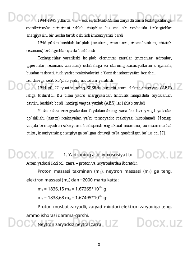 1944-1945 yillarda V.I.Veksler, E.Mak-Millan zaryadli zarra tezlatgichlariga
avtofazirovka   prinsipini   ishlab   chiqdilar   bu   esa   o‘z   navbatida   tezlatgichlar
energiyasini bir necha tartib oshirish imkoniyatini berdi. 
1946   yildan   boshlab   ko‘plab   (betatron,   sinxrotron,   sinxrofazotron,   chiziqli
rezonans) tezlatgichlar qurila boshlandi.
Tezlatgichlar   yaratilishi   ko‘plab   elementar   zarralar   (mezonlar,   adronlar,
giperonlar,   rezonans   zarralari)   ochilishiga   va   ularning   xususiyatlarini   o‘rganish,
bundan tashqari, turli yadro reaksiyalarini o‘tkazish imkoniyatini berishdi.
Bu davrga kelib ko‘plab yadro modellari yaratildi.
1954   yil   27   iyunida   sobiq   SSSRda   birinchi   atom   elektro-stansiyasi   (AES)
ishga   tushirildi.   Bu   bilan   yadro   energiyasidan   tinchilik   maqsadida   foydalanish
davrini boshlab berdi, hozirgi vaqtda yuzlab (AES) lar ishlab turibdi.
Yadro   ichki   energiyalardan   foydalanishning   yana   bir   turi   yengil   yadrolar
qo‘shilishi   (sintez)   reaksiyalari   ya’ni   termoyadro   reaksiyasi   hisoblanadi.   Hozirgi
vaqtda termoyadro reaksiyasini  boshqarish eng aktual  muammo, bu muammo hal
etilsa, insoniyatning energiyaga bo‘lgan ehtiyoji to‘la qondirilgan bo‘lur edi [2].
1. Y adroning asosiy  xususiy at lari
Atom yadrosi ikki xil  zarra – proton va n е ytronlardan iboratdir.
Proton   massasi   taxminan   (m
р ),   nеytron   massasi   (m
n )   ga   tеng,
elеktron massasi (m
e ) dan ~2000 marta katta:
m
р  = 1836,15 m
e  = 1,67265*10 -24
 g.
m
n  = 1838,68 m
e  = 1,67495*10 -24
 g .
Proton musbat zaryadli, zaryad miqdori el е ktron zaryadiga t е ng,
ammo ishorasi qarama-qarshi.
N е ytron zaryadsiz n е ytral zarra.
8 