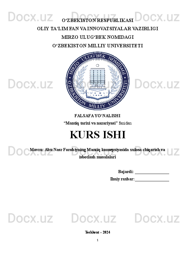 O ZBEKISTON RESPUBLIKASI ʻ
OLIY TA’LIM FAN VA INNOVATSIYALAR VAZIRLIGI
MIRZO ULUG BEK NOMIDAGI 	
ʻ
O ZBEKISTON MILLIY UNIVERSITETI	
ʻ
FALSAFA YO‘NALISHI
“Mantiq tarixi va nazariyasi”  fanidan
KURS ISHI
Mavzu: Abu Nasr Forobiyning Mantiq konsepsiyasida xulosa chiqarish va
isbotlash masalalari
    Bajardi:  ________________
Ilmiy raxbar: ________________
Toshkent – 2024
1