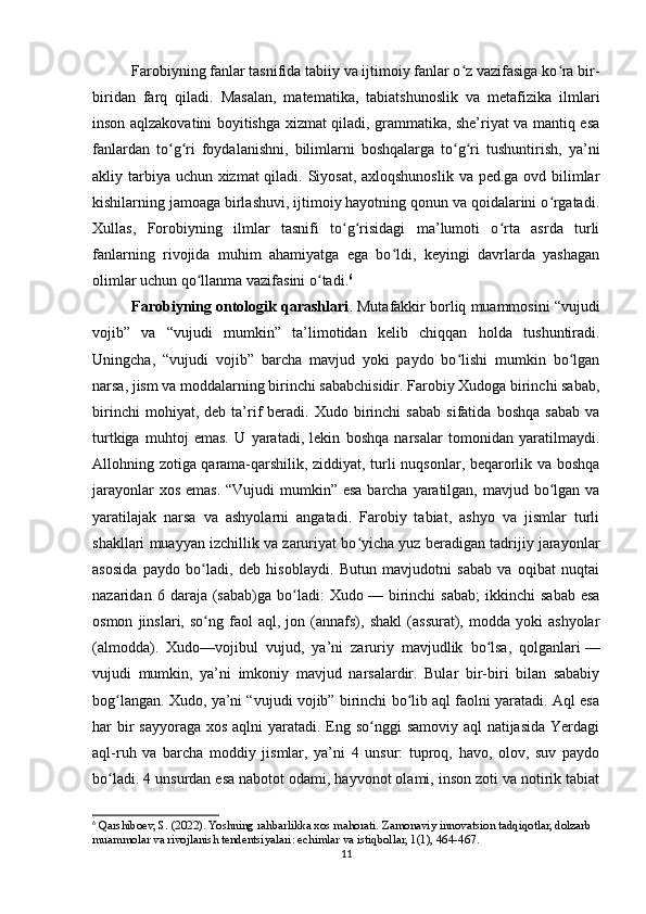 Farobiyning fanlar tasnifida tabiiy va ijtimoiy fanlar o z vazifasiga ko ra bir-ʻ ʻ
biridan   farq   qiladi.   Masalan,   matematika,   tabiatshunoslik   va   metafizika   ilmlari
inson aqlzakovatini boyitishga xizmat qiladi, grammatika, she’riyat va mantiq esa
fanlardan   to g ri   foydalanishni,   bilimlarni   boshqalarga   to g ri   tushuntirish,   ya’ni	
ʻ ʻ ʻ ʻ
akliy tarbiya uchun xizmat qiladi. Siyosat,  axloqshunoslik va ped.ga ovd bilimlar
kishilarning jamoaga birlashuvi, ijtimoiy hayotning qonun va qoidalarini o rgatadi.	
ʻ
Xullas,   Forobiyning   ilmlar   tasnifi   to g risidagi   ma’lumoti   o rta   asrda   turli	
ʻ ʻ ʻ
fanlarning   rivojida   muhim   ahamiyatga   ega   bo ldi,   keyingi   davrlarda   yashagan	
ʻ
olimlar uchun qo llanma vazifasini o tadi.	
ʻ ʻ 6
Farobiyning ontologik qarashlari . Mutafakkir borliq muammosini “vujudi
vojib”   va   “vujudi   mumkin”   ta’limotidan   kelib   chiqqan   holda   tushuntiradi.
Uningcha,   “vujudi   vojib”   barcha   mavjud   yoki   paydo   bo lishi   mumkin   bo lgan	
ʻ ʻ
narsa, jism va moddalarning birinchi sababchisidir. Farobiy Xudoga birinchi sabab,
birinchi   mohiyat,  deb   ta’rif   beradi.  Xudo   birinchi   sabab   sifatida   boshqa   sabab   va
turtkiga   muhtoj   emas.   U   yaratadi,   lekin   boshqa   narsalar   tomonidan   yaratilmaydi.
Allohning zotiga qarama-qarshilik, ziddiyat, turli nuqsonlar, beqarorlik va boshqa
jarayonlar  xos emas. “Vujudi  mumkin” esa barcha yaratilgan, mavjud bo lgan va	
ʻ
yaratilajak   narsa   va   ashyolarni   angatadi.   Farobiy   tabiat,   ashyo   va   jismlar   turli
shakllari muayyan izchillik va zaruriyat bo yicha yuz beradigan tadrijiy jarayonlar	
ʻ
asosida   paydo   bo ladi,   deb   hisoblaydi.   Butun   mavjudotni   sabab   va   oqibat   nuqtai	
ʻ
nazaridan  6   daraja  (sabab)ga   bo ladi:   Xudo	
ʻ   —  birinchi   sabab;   ikkinchi   sabab   esa
osmon   jinslari,  so ng   faol   aql,  jon   (annafs),   shakl   (assurat),   modda   yoki   ashyolar	
ʻ
(almodda).   Xudo—vojibul   vujud,   ya’ni   zaruriy   mavjudlik   bo lsa,   qolganlari	
ʻ   —
vujudi   mumkin,   ya’ni   imkoniy   mavjud   narsalardir.   Bular   bir-biri   bilan   sababiy
bog langan. Xudo, ya’ni “vujudi vojib” birinchi bo lib aql faolni yaratadi. Aql esa	
ʻ ʻ
har bir sayyoraga xos aqlni  yaratadi. Eng so nggi  samoviy aql natijasida Yerdagi	
ʻ
aql-ruh   va   barcha   moddiy   jismlar,   ya’ni   4   unsur:   tuproq,   havo,   olov,   suv   paydo
bo ladi. 4 unsurdan esa nabotot odami, hayvonot olami, inson zoti va notirik tabiat	
ʻ
6
 Qarshiboev, S. (2022). Yoshning rahbarlikka xos mahorati. Zamonaviy innovatsion tadqiqotlar, dolzarb 
muammolar va rivojlanish tendentsiyalari: echimlar va istiqbollar, 1(1), 464-467.
11