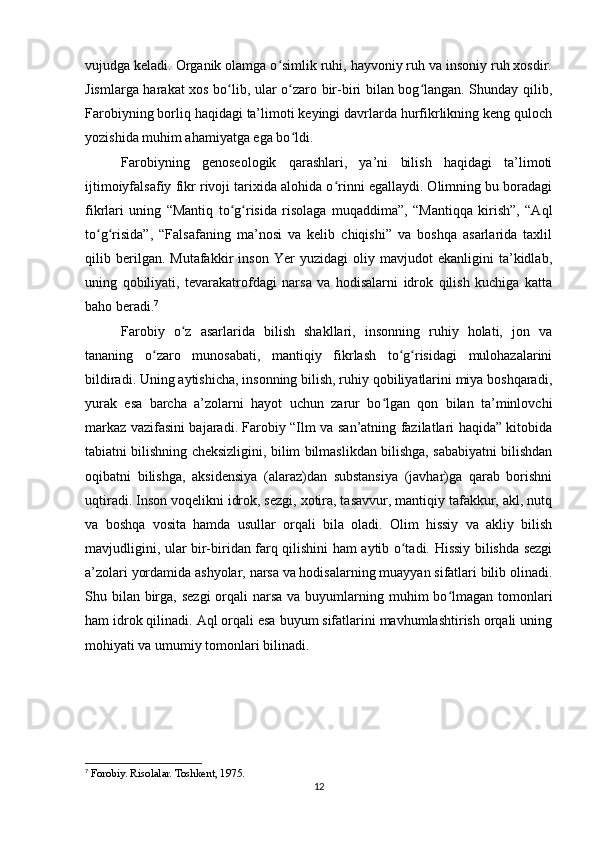 vujudga keladi. Organik olamga o simlik ruhi, hayvoniy ruh va insoniy ruh xosdir.ʻ
Jismlarga harakat xos bo lib, ular o zaro bir-biri bilan bog langan. Shunday qilib,	
ʻ ʻ ʻ
Farobiyning borliq haqidagi ta’limoti keyingi davrlarda hurfikrlikning keng quloch
yozishida muhim ahamiyatga ega bo ldi.	
ʻ
Farobiyning   genoseologik   qarashlari,   ya’ni   bilish   haqidagi   ta’limoti
ijtimoiyfalsafiy fikr rivoji tarixida alohida o rinni egallaydi. Olimning bu boradagi	
ʻ
fikrlari   uning   “Mantiq   to g risida   risolaga   muqaddima”,   “Mantiqqa   kirish”,   “Aql	
ʻ ʻ
to g risida”,   “Falsafaning   ma’nosi   va   kelib   chiqishi”   va   boshqa   asarlarida   taxlil	
ʻ ʻ
qilib   berilgan.   Mutafakkir   inson   Yer   yuzidagi   oliy   mavjudot   ekanligini   ta’kidlab,
uning   qobiliyati,   tevarakatrofdagi   narsa   va   hodisalarni   idrok   qilish   kuchiga   katta
baho beradi. 7
Farobiy   o z   asarlarida   bilish   shakllari,   insonning   ruhiy   holati,   jon   va	
ʻ
tananing   o zaro   munosabati,   mantiqiy   fikrlash   to g risidagi   mulohazalarini	
ʻ ʻ ʻ
bildiradi. Uning aytishicha, insonning bilish, ruhiy qobiliyatlarini miya boshqaradi,
yurak   esa   barcha   a’zolarni   hayot   uchun   zarur   bo lgan   qon   bilan   ta’minlovchi	
ʻ
markaz vazifasini bajaradi. Farobiy “Ilm va san’atning fazilatlari haqida” kitobida
tabiatni bilishning cheksizligini, bilim bilmaslikdan bilishga, sababiyatni bilishdan
oqibatni   bilishga,   aksidensiya   (alaraz)dan   substansiya   (javhar)ga   qarab   borishni
uqtiradi. Inson voqelikni idrok, sezgi, xotira, tasavvur, mantiqiy tafakkur, akl, nutq
va   boshqa   vosita   hamda   usullar   orqali   bila   oladi.   Olim   hissiy   va   akliy   bilish
mavjudligini, ular bir-biridan farq qilishini ham aytib o tadi. Hissiy bilishda sezgi	
ʻ
a’zolari yordamida ashyolar, narsa va hodisalarning muayyan sifatlari bilib olinadi.
Shu bilan  birga, sezgi  orqali  narsa  va buyumlarning muhim  bo lmagan tomonlari	
ʻ
ham idrok qilinadi. Aql orqali esa buyum sifatlarini mavhumlashtirish orqali uning
mohiyati va umumiy tomonlari bilinadi.
7
 Forobiy. Risolalar. Toshkent, 1975.
12