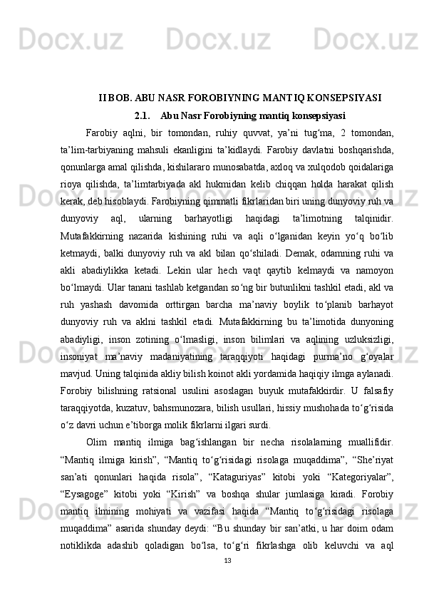 II BOB. ABU NASR FOROBIYNING MANTIQ KONSEPSIYASI
2.1. Abu Nasr Forobiyning mantiq konsepsiyasi
Farobiy   aqlni,   bir   tomondan,   ruhiy   quvvat,   ya’ni   tug ma,   2   tomondan,ʻ
ta’lim-tarbiyaning   mahsuli   ekanligini   ta’kidlaydi.   Farobiy   davlatni   boshqarishda,
qonunlarga amal qilishda, kishilararo munosabatda, axloq va xulqodob qoidalariga
rioya   qilishda,   ta’limtarbiyada   akl   hukmidan   kelib   chiqqan   holda   harakat   qilish
kerak, deb hisoblaydi. Farobiyning qimmatli fikrlaridan biri uning dunyoviy ruh va
dunyoviy   aql,   ularning   barhayotligi   haqidagi   ta’limotning   talqinidir.
Mutafakkirning   nazarida   kishining   ruhi   va   aqli   o lganidan   keyin   yo q   bo lib	
ʻ ʻ ʻ
ketmaydi,   balki   dunyoviy   ruh   va   akl   bilan   qo shiladi.   Demak,   odamning   ruhi   va	
ʻ
akli   abadiylikka   ketadi.   Lekin   ular   hech   vaqt   qaytib   kelmaydi   va   namoyon
bo lmaydi. Ular tanani tashlab ketgandan so ng bir butunlikni tashkil etadi, akl va	
ʻ ʻ
ruh   yashash   davomida   orttirgan   barcha   ma’naviy   boylik   to planib   barhayot	
ʻ
dunyoviy   ruh   va   aklni   tashkil   etadi.   Mutafakkirning   bu   ta’limotida   dunyoning
abadiyligi,   inson   zotining   o lmasligi,   inson   bilimlari   va   aqlining   uzluksizligi,	
ʻ
insoniyat   ma’naviy   madaniyatining   taraqqiyoti   haqidagi   purma’no   g oyalar	
ʻ
mavjud. Uning talqinida akliy bilish koinot akli yordamida haqiqiy ilmga aylanadi.
Forobiy   bilishning   ratsional   usulini   asoslagan   buyuk   mutafakkirdir.   U   falsafiy
taraqqiyotda, kuzatuv, bahsmunozara, bilish usullari, hissiy mushohada to g risida
ʻ ʻ
o z davri uchun e’tiborga molik fikrlarni ilgari surdi.	
ʻ
Olim   mantiq   ilmiga   bag ishlangan   bir   necha   risolalarning   muallifidir.	
ʻ
“Mantiq   ilmiga   kirish”,   “Mantiq   to g risidagi   risolaga   muqaddima”,   “She’riyat	
ʻ ʻ
san’ati   qonunlari   haqida   risola”,   “Kataguriyas”   kitobi   yoki   “Kategoriyalar”,
“Eysagoge”   kitobi   yoki   “Kirish”   va   boshqa   shular   jumlasiga   kiradi.   Forobiy
mantiq   ilmining   mohiyati   va   vazifasi   haqida   “Mantiq   to g risidagi   risolaga	
ʻ ʻ
muqaddima”   asarida   shunday   deydi:   “Bu   shunday   bir   san’atki,   u   har   doim   odam
notiklikda   adashib   qoladigan   bo lsa,   to g ri   fikrlashga   olib   keluvchi   va   aql	
ʻ ʻ ʻ
13 