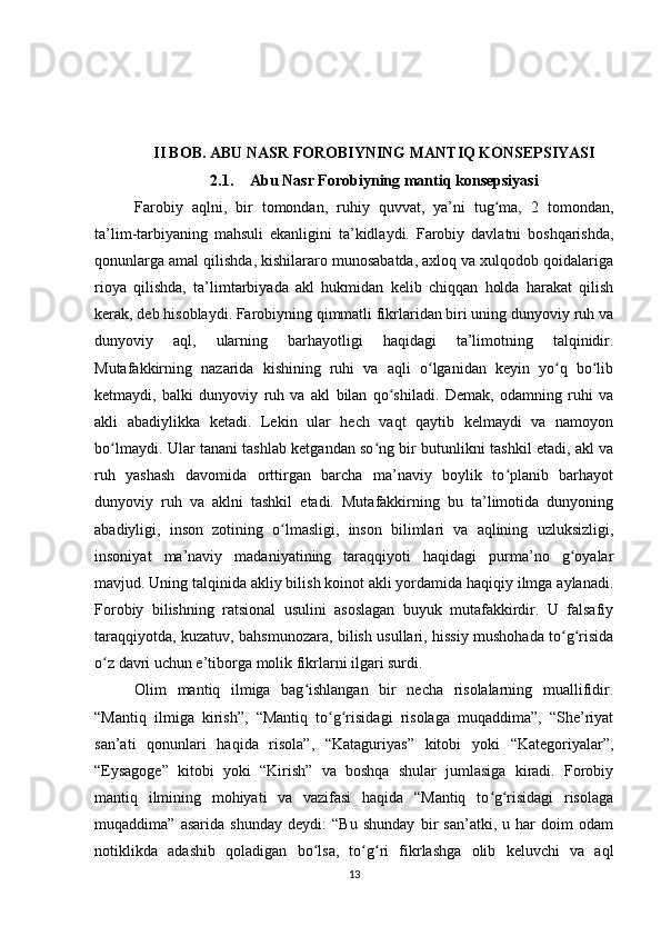 II BOB. ABU NASR FOROBIYNING MANTIQ KONSEPSIYASI
2.1. Abu Nasr Forobiyning mantiq konsepsiyasi
Farobiy   aqlni,   bir   tomondan,   ruhiy   quvvat,   ya’ni   tug ma,   2   tomondan,ʻ
ta’lim-tarbiyaning   mahsuli   ekanligini   ta’kidlaydi.   Farobiy   davlatni   boshqarishda,
qonunlarga amal qilishda, kishilararo munosabatda, axloq va xulqodob qoidalariga
rioya   qilishda,   ta’limtarbiyada   akl   hukmidan   kelib   chiqqan   holda   harakat   qilish
kerak, deb hisoblaydi. Farobiyning qimmatli fikrlaridan biri uning dunyoviy ruh va
dunyoviy   aql,   ularning   barhayotligi   haqidagi   ta’limotning   talqinidir.
Mutafakkirning   nazarida   kishining   ruhi   va   aqli   o lganidan   keyin   yo q   bo lib	
ʻ ʻ ʻ
ketmaydi,   balki   dunyoviy   ruh   va   akl   bilan   qo shiladi.   Demak,   odamning   ruhi   va	
ʻ
akli   abadiylikka   ketadi.   Lekin   ular   hech   vaqt   qaytib   kelmaydi   va   namoyon
bo lmaydi. Ular tanani tashlab ketgandan so ng bir butunlikni tashkil etadi, akl va	
ʻ ʻ
ruh   yashash   davomida   orttirgan   barcha   ma’naviy   boylik   to planib   barhayot	
ʻ
dunyoviy   ruh   va   aklni   tashkil   etadi.   Mutafakkirning   bu   ta’limotida   dunyoning
abadiyligi,   inson   zotining   o lmasligi,   inson   bilimlari   va   aqlining   uzluksizligi,	
ʻ
insoniyat   ma’naviy   madaniyatining   taraqqiyoti   haqidagi   purma’no   g oyalar	
ʻ
mavjud. Uning talqinida akliy bilish koinot akli yordamida haqiqiy ilmga aylanadi.
Forobiy   bilishning   ratsional   usulini   asoslagan   buyuk   mutafakkirdir.   U   falsafiy
taraqqiyotda, kuzatuv, bahsmunozara, bilish usullari, hissiy mushohada to g risida
ʻ ʻ
o z davri uchun e’tiborga molik fikrlarni ilgari surdi.	
ʻ
Olim   mantiq   ilmiga   bag ishlangan   bir   necha   risolalarning   muallifidir.	
ʻ
“Mantiq   ilmiga   kirish”,   “Mantiq   to g risidagi   risolaga   muqaddima”,   “She’riyat	
ʻ ʻ
san’ati   qonunlari   haqida   risola”,   “Kataguriyas”   kitobi   yoki   “Kategoriyalar”,
“Eysagoge”   kitobi   yoki   “Kirish”   va   boshqa   shular   jumlasiga   kiradi.   Forobiy
mantiq   ilmining   mohiyati   va   vazifasi   haqida   “Mantiq   to g risidagi   risolaga	
ʻ ʻ
muqaddima”   asarida   shunday   deydi:   “Bu   shunday   bir   san’atki,   u   har   doim   odam
notiklikda   adashib   qoladigan   bo lsa,   to g ri   fikrlashga   olib   keluvchi   va   aql	
ʻ ʻ ʻ
13