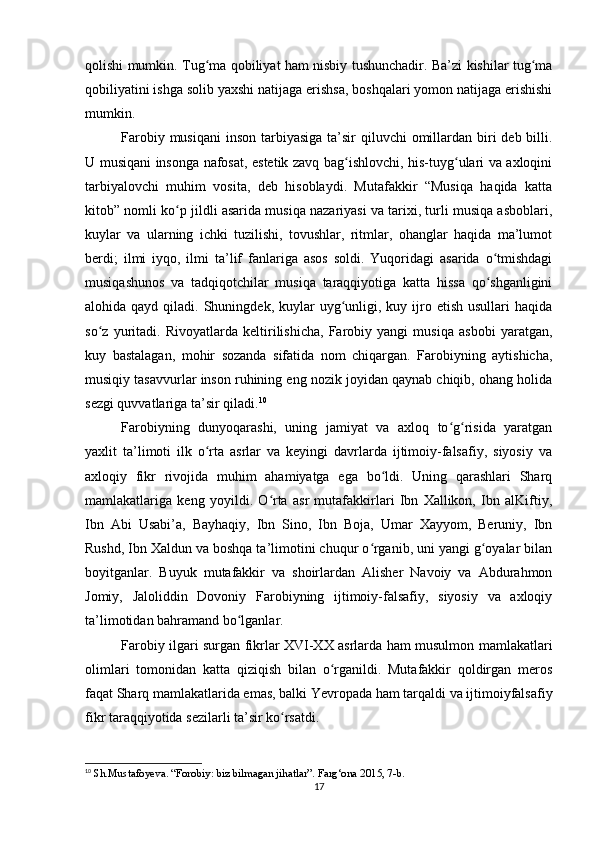 qolishi mumkin. Tug ma qobiliyat ham nisbiy tushunchadir. Ba’zi kishilar tug maʻ ʻ
qobiliyatini ishga solib yaxshi natijaga erishsa, boshqalari yomon natijaga erishishi
mumkin.
Farobiy musiqani  inson tarbiyasiga ta’sir  qiluvchi  omillardan  biri  deb billi.
U musiqani insonga nafosat, estetik zavq bag ishlovchi, his-tuyg ulari va axloqini	
ʻ ʻ
tarbiyalovchi   muhim   vosita,   deb   hisoblaydi.   Mutafakkir   “Musiqa   haqida   katta
kitob” nomli ko p jildli asarida musiqa nazariyasi va tarixi, turli musiqa asboblari,	
ʻ
kuylar   va   ularning   ichki   tuzilishi,   tovushlar,   ritmlar,   ohanglar   haqida   ma’lumot
berdi;   ilmi   iyqo,   ilmi   ta’lif   fanlariga   asos   soldi.   Yuqoridagi   asarida   o tmishdagi	
ʻ
musiqashunos   va   tadqiqotchilar   musiqa   taraqqiyotiga   katta   hissa   qo shganligini
ʻ
alohida qayd  qiladi.  Shuningdek,  kuylar  uyg unligi,  kuy ijro etish  usullari   haqida	
ʻ
so z   yuritadi.   Rivoyatlarda   keltirilishicha,   Farobiy   yangi   musiqa   asbobi   yaratgan,	
ʻ
kuy   bastalagan,   mohir   sozanda   sifatida   nom   chiqargan.   Farobiyning   aytishicha,
musiqiy tasavvurlar inson ruhining eng nozik joyidan qaynab chiqib, ohang holida
sezgi quvvatlariga ta’sir qiladi. 10
Farobiyning   dunyoqarashi,   uning   jamiyat   va   axloq   to g risida   yaratgan	
ʻ ʻ
yaxlit   ta’limoti   ilk   o rta   asrlar   va   keyingi   davrlarda   ijtimoiy-falsafiy,   siyosiy   va	
ʻ
axloqiy   fikr   rivojida   muhim   ahamiyatga   ega   bo ldi.   Uning   qarashlari   Sharq	
ʻ
mamlakatlariga   keng   yoyildi.   O rta   asr   mutafakkirlari   Ibn   Xallikon,   Ibn   alKiftiy,	
ʻ
Ibn   Abi   Usabi’a,   Bayhaqiy,   Ibn   Sino,   Ibn   Boja,   Umar   Xayyom,   Beruniy,   Ibn
Rushd, Ibn Xaldun va boshqa ta’limotini chuqur o rganib, uni yangi g oyalar bilan	
ʻ ʻ
boyitganlar.   Buyuk   mutafakkir   va   shoirlardan   Alisher   Navoiy   va   Abdurahmon
Jomiy,   Jaloliddin   Dovoniy   Farobiyning   ijtimoiy-falsafiy,   siyosiy   va   axloqiy
ta’limotidan bahramand bo lganlar.	
ʻ
Farobiy ilgari surgan fikrlar XVI-XX asrlarda ham musulmon mamlakatlari
olimlari   tomonidan   katta   qiziqish   bilan   o rganildi.   Mutafakkir   qoldirgan   meros	
ʻ
faqat Sharq mamlakatlarida emas, balki Yevropada ham tarqaldi va ijtimoiyfalsafiy
fikr taraqqiyotida sezilarli ta’sir ko rsatdi.	
ʻ
10
 Sh.Mustafoyeva. “Forobiy: biz bilmagan jihatlar”. Farg‘ona 2015, 7-b.
17