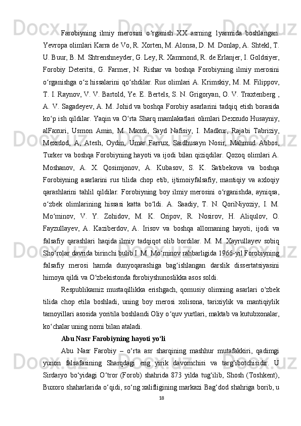 Farobiyning   ilmiy   merosini   o rganish   XX   asrning   1yarmida   boshlangan.ʻ
Yevropa olimlari Karra de Vo, R. Xorten, M. Alonsa, D. M. Donlap, A. Shtekl, T.
U. Buur, B. M. Shtrenshneyder, G. Ley, R. Xammond, R. de Erlanjer, I. Goldsiyer,
Forobiy   Deteritsi,   G.   Farmer,   N.   Rishar   va   boshqa   Forobiyning   ilmiy   merosini
o rganishga o z hissalarini  qo shdilar. Rus olimlari A. Krimskiy, M. M. Filippov,	
ʻ ʻ ʻ
T. I. Raynov, V. V. Bartold, Ye. E. Bertels, S. N. Grigoryan, O. V. Traxtenberg ,
A. V. Sagadeyev, A. M. Johid va boshqa Forobiy asarlarini  tadqiq etish borasida
ko p ish qildilar. Yaqin va O rta Sharq mamlakatlari olimlari Dexxudo Husayniy,
ʻ ʻ
alFaxuri,   Usmon   Amin,   M.   Maxdi,   Sayd   Nafisiy,   I.   Madkur,   Rajabi   Tabriziy,
Mexrdod,   A,   Atesh,   Oydin,   Umar   Farrux,   Saidhusayn   Nosir,   Mahmud   Abbos,
Turker va boshqa Forobiyning hayoti va ijodi bilan qiziqdilar. Qozoq olimlari A.
Moshanov,   A.   X.   Qosimjonov,   A.   Kubasov,   S.   K.   Satibekova   va   boshqa
Forobiyning   asarlarini   rus   tilida   chop   etib,   ijtimoiyfalsafiy,   mantiqiy   va   axloqiy
qarashlarini   tahlil   qildilar.   Forobiyning   boy   ilmiy   merosini   o rganishda,   ayniqsa,	
ʻ
o zbek   olimlarining   hissasi   katta   bo ldi.   A.   Saadiy,   T.   N.   QoriNiyoziy,   I.   M.	
ʻ ʻ
Mo minov,   V.   Y.   Zohidov,   M.   K.   Oripov,   R.   Nosirov,   H.   Aliqulov,   O.	
ʻ
Fayzullayev,   A.   Kaziberdov,   A.   Irisov   va   boshqa   allomaning   hayoti,   ijodi   va
falsafiy   qarashlari   haqida   ilmiy   tadqiqot   olib   bordilar.   M.   M.   Xayrullayev   sobiq
Sho rolar davrida birinchi bulib I. M. Mo minov rahbarligida 1966-yil Forobiyning
ʻ ʻ
falsafiy   merosi   hamda   dunyoqarashiga   bag ishlangan   darslik   dissertatsiyasini	
ʻ
himoya qildi va O zbekistonda forobiyshunoslikka asos soldi.	
ʻ
Respublikamiz   mustaqillikka   erishgach,   qomusiy   olimning   asarlari   o zbek	
ʻ
tilida   chop   etila   boshladi,   uning   boy   merosi   xolisona,   tarixiylik   va   mantiqiylik
tamoyillari asosida yoritila boshlandi Oliy o quv yurtlari, maktab va kutubxonalar,	
ʻ
ko chalar uning nomi bilan ataladi.	
ʻ
Abu Nasr Farobiyning hayoti yo‘li  
Abu   Nasr   Farobiy   –   o‘rta   asr   sharqining   mashhur   mutafakkiri,   qadimgi
yunon   falsafasining   Sharqdagi   eng   yirik   davomchisi   va   targ‘ibotchisidir.   U
Sirdaryo   bo‘yidagi   O‘tror   (Forob)   shahrida   873   yilda   tug‘ilib,   Shosh   (Toshkent),
Buxoro shaharlarida o‘qidi, so‘ng xalifligining markazi Bag‘dod shahriga borib, u
18
