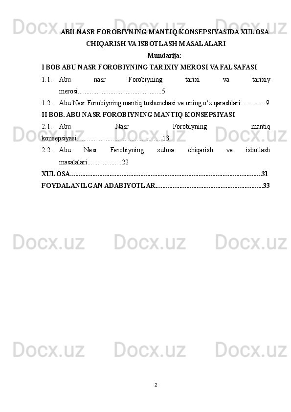 ABU NASR FOROBIYNING  MANTIQ  KONSEPSIYASIDA XULOSA
CHIQARISH VA ISBOTLASH MASALALARI 
Mundarija:
I BOB ABU NASR FOROBIYNING TARIXIY MEROSI VA FALSAFASI
1.1. Abu   nasr   Forobiyning   tarixi   va   tarixiy
merosi.................................................5
1.2. Abu Nasr Forobiyning mantiq tushunchasi va uning o‘z qarashlari...............9
II BOB. ABU NASR FOROBIYNING MANTIQ KONSEPSIYASI
2.1. Abu   Nasr   Forobiyning   mantiq
konsepsiyasi..................................................13
2.2. Abu   Nasr   Farobiyning   xulosa   chiqarish   va   isbotlash
masalalari....................22
XULOSA................................................................................................................31
FOYDALANILGAN ADABIYOTLAR...............................................................33
2 