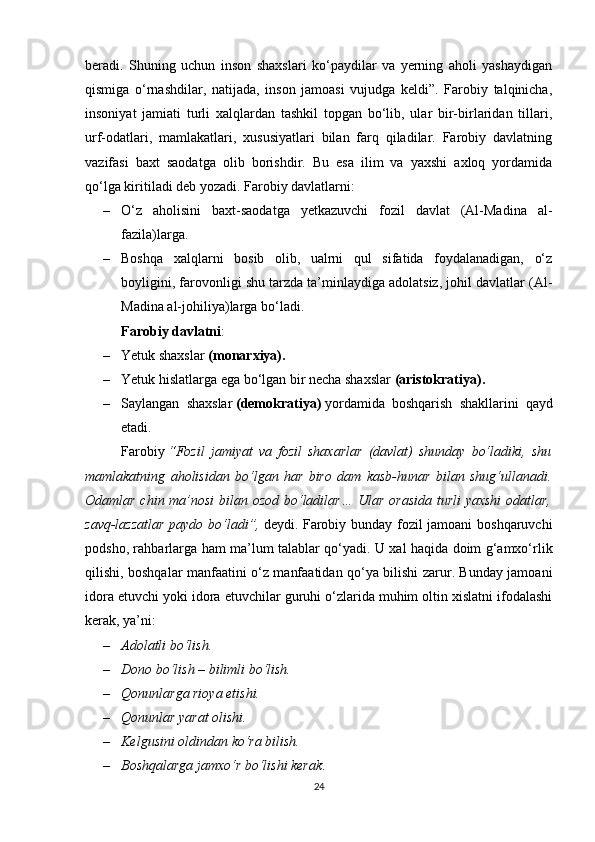 beradi.   Shuning   uchun   inson   shaxslari   ko‘paydilar   va   yerning   aholi   yashaydigan
qismiga   o‘rnashdilar,   natijada,   inson   jamoasi   vujudga   keldi”.   Farobiy   talqinicha,
insoniyat   jamiati   turli   xalqlardan   tashkil   topgan   bo‘lib,   ular   bir-birlaridan   tillari,
urf-odatlari,   mamlakatlari,   xususiyatlari   bilan   farq   qiladilar.   Farobiy   davlatning
vazifasi   baxt   saodatga   olib   borishdir.   Bu   esa   ilim   va   yaxshi   axloq   yordamida
qo‘lga kiritiladi deb yozadi. Farobiy davlatlarni: 
– O‘z   aholisini   baxt-saodatga   yetkazuvchi   fozil   davlat   (Al-Madina   al-
fazila)larga.
– Boshqa   xalqlarni   bosib   olib,   ualrni   qul   sifatida   foydalanadigan,   o‘z
boyligini, farovonligi shu tarzda ta’minlaydiga adolatsiz, johil davlatlar (Al-
Madina al-johiliya)larga bo‘ladi.
Farobiy davlatni : 
– Yetuk shaxslar   (monarxiya).
– Yetuk hislatlarga ega bo‘lgan bir necha shaxslar   (aristokratiya).
– Saylangan   shaxslar   (demokratiya)   yordamida   boshqarish   shakllarini   qayd
etadi.
Farobiy   “Fozil   jamiyat   va   fozil   shaxarlar   (davlat)   shunday   bo‘ladiki,   shu
mamlakatning   aholisidan   bo‘lgan   har   biro   dam   kasb-hunar   bilan   shug‘ullanadi.
Odamlar chin ma’nosi  bilan ozod bo‘ladilar…  Ular orasida turli yaxshi  odatlar,
zavq-lazzatlar paydo bo‘ladi”,   deydi. Farobiy bunday fozil jamoani boshqaruvchi
podsho, rahbarlarga ham ma’lum talablar qo‘yadi. U xal haqida doim g‘amxo‘rlik
qilishi, boshqalar manfaatini o‘z manfaatidan qo‘ya bilishi zarur. Bunday jamoani
idora etuvchi yoki idora etuvchilar guruhi o‘zlarida muhim oltin xislatni ifodalashi
kerak, ya’ni: 
– Adolatli bo‘lish.
– Dono bo‘lish – bilimli bo‘lish.
– Qonunlarga rioya etishi.
– Qonunlar yarat olishi.
– Kelgusini oldindan ko‘ra bilish.
– Boshqalarga jamxo‘r bo‘lishi kerak .
24