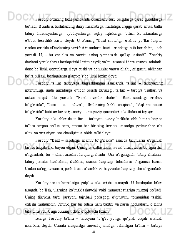 Forobiy o‘zining fozil jamoasida odamlarni turli belgilarga qarab guruhlarga
bo‘ladi. Bunda u, kishilarning diniy mashabiga, millatiga, irqiga qarab emas, balki
tabiiy   hususiyatlariga,   qobiliyatlariga,   aqliy   iqtidoriga,   bilim   ko‘nikmalariga
e’tibor   berishlik   zarur   deydi.   U   o‘zning   “Baxt   saodatga   erishuv   yo‘llar   haqida
risola» asarida «Davlatning vazifasi insonlarni baxt – saodatga olib borishdir, - deb
yozadi.   U,   -   bu   esa   ilm   va   yaxshi   axloq   yordamida   qo‘lga   kiritadi”.   Forobiy
davlatni yetuk shaxs boshqarishi lozim daydi; ya’ni jamoani idora etuvchi adolatli,
dono bo‘lishi, qonunlarga rioya etishi va qonunlar yarata olishi, kelgusini oldindan
ko‘ra bilishi, boshqalarga g‘amxo‘r bo‘lishi lozim deydi. 
Forobiy   ta’lim   tarbiyaga   bag‘ishlangan   asarlarida   ta’lim   –   tarbiyaning
muhumligi,   unda   nimalarga   e’tibor   berish   zarurligi,   ta’lim   –   tarbiya   usullari   va
uslubi   haqida   fikr   yuritadi.   “Fozil   odamlar   shahri”,   “Baxt   saodatga   erishuv
to‘g‘risida”,   “Ixso   –   al   –   ulum”,   “Ilmlarning   kelib   chiqishi”,   “Aql   ma’nolari
to‘g‘risida” kabi asrlarida ijtimoiy – tarbiyaviy qarashlari o‘z ifodasini topgan.
Forobiy   o‘z   ishlarida   ta’lim   –   tarbiyani   uzviy   birlikda   olib   borish   haqida
ta’lim   bergan   bo‘lsa   ham,   ammo   har   birining   insonni   kamolga   yetkazishda   o‘z
o‘rni va xususiyati bor ekanligini alohida ta’kidlaydi. 
Forobiy   “Baxt   –   saodatga   erishuv   to‘g‘risida”   asarida   bilimlarni   o‘rganish
tartibi haqida fikr bayon etgan. Uning ta’kidlashicha, avval bilish zarur bo‘lgan ilm
o‘rganiladi,   bu   –   olam   asoslari   haqidagi   ilmdir.   Uni   o‘rgangach,   tabiiy   ilmlarni,
tabiiy   jismlar   tuzilishini,   shaklini,   osmon   haqidagi   bilimlarni   o‘rganish   lozim.
Undan so‘ng, umuman, jonli tabiat o‘simlik va hayvonlar haqidagi ilm o‘rganiladi,
deydi.
Forobiy   inson   kamolotga   yolg‘iz   o‘zi   erisha   olmaydi.   U   boshqalar   bilan
aloqada   bo‘lish,   ularning   ko‘maklashuvchi   yoki   munosabatlariga   muxtoj   bo‘ladi.
Uning   fikricha   tarbi   jarayoni   tajribali   pedagog,   o‘qituvchi   tomonidan   tashkil
etilishi   muhumdir.   Chunki   har   bir   odam   ham   baxtni   va   narsa   hodisalarni   o‘zicha
bila olmaydi. Unga buning uchun o‘qituvchi lozim. 
Bunga   Forobiy   ta’lim   –   tarbiyani   to‘g‘ri   yo‘lga   qo‘yish   orqali   erishish
mumkin,   deydi.   Chunki   maqsadga   muvofiq   amalga   oshirilgan   ta’lim   –   tarbiya
25