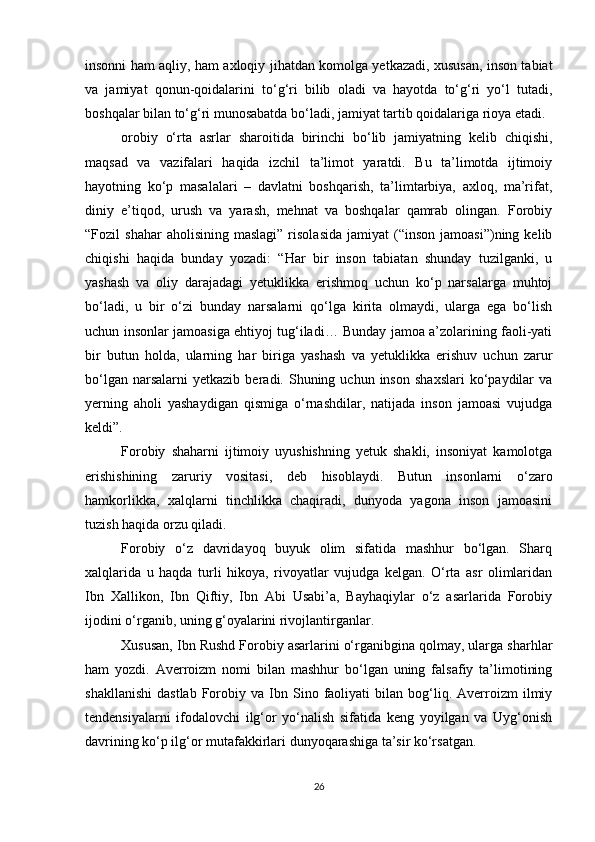 insonni ham aqliy, ham axloqiy jihatdan komolga yetkazadi, xususan, inson tabiat
va   jamiyat   qonun-qoidalarini   to‘g‘ri   bilib   oladi   va   hayotda   to‘g‘ri   yo‘l   tutadi,
boshqalar bilan to‘g‘ri munosabatda bo‘ladi, jamiyat tartib qoidalariga rioya etadi.
orobiy   o‘rta   asrlar   sharoitida   birinchi   bo‘lib   jamiyatning   kelib   chiqishi,
maqsad   va   vazifalari   haqida   izchil   ta’limot   yaratdi.   Bu   ta’limotda   ijtimoiy
hayotning   ko‘p   masalalari   –   davlatni   boshqarish,   ta’limtarbiya,   axloq,   ma’rifat,
diniy   e’tiqod,   urush   va   yarash,   mehnat   va   boshqalar   qamrab   olingan.   Forobiy
“Fozil   shahar  aholisining   maslagi”  risolasida   jamiyat   (“inson  jamoasi”)ning  kelib
chiqishi   haqida   bunday   yozadi:   “Har   bir   inson   tabiatan   shunday   tuzilganki,   u
yashash   va   oliy   darajadagi   yetuklikka   erishmoq   uchun   ko‘p   narsalarga   muhtoj
bo‘ladi,   u   bir   o‘zi   bunday   narsalarni   qo‘lga   kirita   olmaydi,   ularga   ega   bo‘lish
uchun insonlar jamoasiga ehtiyoj tug‘iladi… Bunday jamoa a’zolarining faoli-yati
bir   butun   holda,   ularning   har   biriga   yashash   va   yetuklikka   erishuv   uchun   zarur
bo‘lgan  narsalarni  yetkazib   beradi.  Shuning  uchun   inson   shaxslari   ko‘paydilar  va
yerning   aholi   yashaydigan   qismiga   o‘rnashdilar,   natijada   inson   jamoasi   vujudga
keldi”.
Forobiy   shaharni   ijtimoiy   uyushishning   yetuk   shakli,   insoniyat   kamolotga
erishishining   zaruriy   vositasi,   deb   hisoblaydi.   Butun   insonlarni   o‘zaro
hamkorlikka,   xalqlarni   tinchlikka   chaqiradi,   dunyoda   yagona   inson   jamoasini
tuzish haqida orzu qiladi.
Forobiy   o‘z   davridayoq   buyuk   olim   sifatida   mashhur   bo‘lgan.   Sharq
xalqlarida   u   haqda   turli   hikoya,   rivoyatlar   vujudga   kelgan.   O‘rta   asr   olimlaridan
Ibn   Xallikon,   Ibn   Qiftiy,   Ibn   Abi   Usabi’a,   Bayhaqiylar   o‘z   asarlarida   Forobiy
ijodini o‘rganib, uning g‘oyalarini rivojlantirganlar.
Xususan, Ibn Rushd Forobiy asarlarini o‘rganibgina qolmay, ularga sharhlar
ham   yozdi.   Averroizm   nomi   bilan   mashhur   bo‘lgan   uning   falsafiy   ta’limotining
shakllanishi   dastlab   Forobiy  va   Ibn  Sino  faoliyati   bilan   bog‘liq.   Averroizm   ilmiy
tendensiyalarni   ifodalovchi   ilg‘or   yo‘nalish   sifatida   keng   yoyilgan   va   Uyg‘onish
davrining ko‘p ilg‘or mutafakkirlari dunyoqarashiga ta’sir ko‘rsatgan.
26