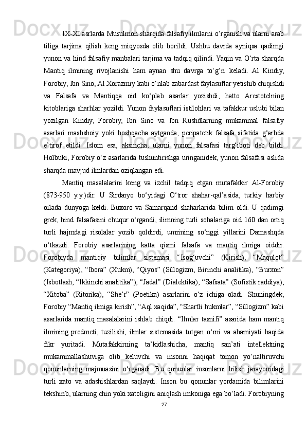 IX-XI asrlarda Musulmon sharqida falsafiy ilmlarni o‘rganish va ularni arab
tiliga   tarjima   qilish   keng   miqyosda   olib   borildi.   Ushbu   davrda   ayniqsa   qadimgi
yunon va hind falsafiy manbalari tarjima va tadqiq qilindi. Yaqin va O‘rta sharqda
Mantiq   ilmining   rivojlanishi   ham   aynan   shu   davrga   to‘g‘ri   keladi.   Al   Kindiy,
Forobiy, Ibn Sino, Al Xorazmiy kabi o‘nlab zabardast faylasuflar yetishib chiqishdi
va   Falsafa   va   Mantiqqa   oid   ko‘plab   asarlar   yozishdi,   hatto   Arestotelning
kitoblariga sharhlar  yozildi. Yunon faylasuflari  istilohlari  va tafakkur  uslubi  bilan
yozilgan   Kindiy,   Forobiy,   Ibn   Sino   va   Ibn   Rushdlarning   mukammal   falsafiy
asarlari   mashshoiy   yoki   boshqacha   aytganda,   peripatetik   falsafa   sifatida   g‘arbda
e’tirof   etildi.   Islom   esa,   aksincha,   ularni   yunon   falsafasi   targ‘iboti   deb   bildi.
Holbuki, Forobiy o‘z asarlarida tushuntirishga uringanidek, yunon falsafasi  aslida
sharqda mavjud ilmlardan oziqlangan edi. 
Mantiq   masalalarini   keng   va   izchil   tadqiq   etgan   mutafakkir   Аl-Forobiy
(873-950   y.y.)dir.   U   Sirdaryo   bo‘yidagi   O‘tror   shahar-qal’asida,   turkiy   harbiy
oilada   dunyoga   keldi.   Buxoro   va   Samarqand   shaharlarida   bilim   oldi.   U   qadimgi
grek, hind falsafasini chuqur  o‘rgandi, ilimning turli  sohalariga oid 160 dan ortiq
turli   hajmdagi   risolalar   yozib   qoldirdi,   umrining   so‘nggi   yillarini   Damashqda
o‘tkazdi.   Forobiy   asarlarining   katta   qismi   falsafa   va   mantiq   ilmiga   oiddir.
Forobiyda   mantiqiy   bilimlar   sistemasi   “Isog‘uvchi”   (Kirish),   “Maqulot”
(Kategoriya),   “Ibora”   (Xukm),   “Qiyos”   (Sillogizm,   Birinchi   analitika),   “Burxon”
(Isbotlash, “Ikkinchi analitika”), “Jadal” (Dialektika), “Safsata” (Sofistik raddiya),
“Xitoba”   (Ritorika),   “She’r”   (Poetika)   asarlarini   o‘z   ichiga   oladi.   Shuningdek,
Forobiy “Mantiq ilmiga kirish”, “Аql xaqida”, “Shartli hukmlar”, “Sillogizm” kabi
asarlarida   mantiq   masalalarini   ishlab   chiqdi.   “Ilmlar   tasnifi”   asarida   ham   mantiq
ilmining   predmeti,   tuzilishi,   ilmlar   sistemasida   tutgan   o‘rni   va   ahamiyati   haqida
fikr   yuritadi.   Mutafakkirning   ta’kidlashicha,   mantiq   san’ati   intellektning
mukammallashuviga   olib   keluvchi   va   insonni   haqiqat   tomon   yo‘naltiruvchi
qonunlarning   majmuasini   o‘rganadi.   Bu   qonunlar   insonlarni   bilish   jarayonidagi
turli   xato   va   adashishlardan   saqlaydi.   Inson   bu   qonunlar   yordamida   bilimlarini
tekshirib, ularning chin yoki xatoligini aniqlash imkoniga ega bo‘ladi. Forobiyning
27 