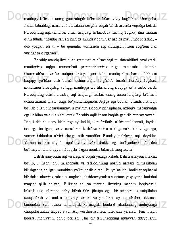 mantiqiy   ta’limoti   uning   gnoseologik   ta’limoti   bilan   uzviy   bog‘likdir.   Uningcha,
fikrlar tabiatdagi narsa va hodisalarni sezgilar orqali bilish asosida vujudga keladi.
Forobiyning aql, umuman bilish haqidagi  ta’limotida mantiq (logika) ilmi muhim
o rin tutadi. “Mantiq san’ati kishiga shunday qonunlar haqida ma’lumot beradiki, –ʻ
deb   yozgan   edi   u,   –   bu   qonunlar   vositasida   aql   chiniqadi,   inson   sog lom   fikr	
ʻ
yuritishga o rganadi”. 	
ʻ
Forobiy mantiq ilmi bilan grammatika o rtasidagi mushtaraklikni qayd etadi:	
ʻ
mantiqning   aqlga   munosabati   grammatikaning   tilga   munosabati   kabidir.
Grammatika   odamlar   nutqini   tarbiyalagani   kabi,   mantiq   ilmi   ham   tafakkurni
haqiqiy   yo ldan   olib   borish   uchun   aqlni   to g rilab   turadi.   Forobiy   logikasi	
ʻ ʻ ʻ
musulmon Sharqidagi so nggi mantiqqa oid fikrlarning rivojiga katta turtki berdi.	
ʻ
Forobiyning   bilish,   mantiq,   aql   haqidagi   fikrlari   uning   inson   haqidagi   ta’limoti
uchun xizmat  qiladi, unga bo ysundirilgandir. Aqlga ega bo lish, bilimli, mantiqli	
ʻ ʻ
bo lish bilan chegaralanmay, u ma’lum axloqiy prinsiplarga, axloqiy madaniyatga	
ʻ
egalik bilan yakunlanishi kerak. Forobiy aqlli inson haqida gapirib bunday yozadi:
“Aqlli   deb   shunday   kishilarga   aytiladiki,   ular   fazilatli,   o tkir   mulohazali,   foydali	
ʻ
ishlarga   berilgan,   zarur   narsalarni   kashf   va   ixtiro   etishga   zo r   iste’dodga   ega,	
ʻ
yomon   ishlardan   o zini   chetga   olib   yuradilar.   Bunday   kishilarni   oqil   deydilar.	
ʻ
Yomon   ishlarni   o ylab   topish   uchun   zehn-idrokka   ega   bo lganlarni   aqlli   deb
ʻ ʻ
bo lmaydi, ularni ayyor, aldoqchi degan nomlar bilan atamoq lozim”.	
ʻ
Bilish jarayonini aql va sizgilar orqali yuzaga keladi. Bilish jarayoni cheksiz
bo‘lib,   u   inson   jonli   mushohada   va   tafakkurining   noaniq   narsani   bilmaslikdan
bilishgacha bo‘lgan murakkab yo‘lni bosib o‘tadi. Bu yo‘nalish    hodislar oqibatini
bilishdan ularning sababini anglash, aksidensiyaadan substansiyaga yetib borishni
maqsad   qilib   qo‘yadi.   Bilishda   aql   va   mantiq,   ilmining   maqomi   beqiyosdir.
Mutafakkur   talqinida   aqliy   bilish   ikki   jihatga   ega:   birinchidan,   u   aniqlikdan
uzoqlashish   va   undan   umumiy   tamon   va   jihatlarni   ajratib   olishni,   ikkinchi
tamondan   esa,   ushbu   umumiylik   ko‘magida   konkret   jihatlarning   mohiyatiga
chuqurlashishni   taqozo   etadi.  Aql   vositasida   inson   ilm-fanni   yaratadi.   Fan   tufayli
hodisal   mohiyatini   ochib   beriladi.   Har   bir   fan   insonning   muayyan   ehtiyojlarini
28 