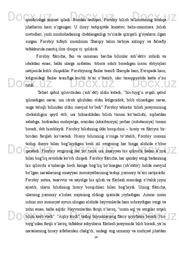 qondirishga   xizmat   qiladi.   Bundan   tashqari,   Forobiy   bilish   ta’limotining   boshqa
jihatlarini   ham   o‘rgangan.   U   ilmiy   tadqiqotda   kuzatuv,   bahs-munozara   ,bilish
metodlari, jonli mushohadaning cheklanganligi  to‘risida qiziqarli g‘oyalarni ilgari
surgan.   Forobiy   tufayli   musulmon   Sharqiy   talim   tarbiya   axloqiy   va   falsafiy
tafakkurida mantiq ilmi chuqur iz    qoldirdi.
Forobiy   fikricha,   fan   va   umuman   barcha   bilimlar   sub’ektiv   xohish   va
istakdan   emas,   balki   ularga   nisbatan     tobora   oshib   boradigan   inson   ehtiyojlari
natijasida kelib chiqadilar. Forobiyning fanlar tasnifi Sharqda ham, Evropada ham,
kelgusidagi   fanlar   tasnifiga   kuchli   ta’sir   o‘tkazib,   ular   taraqqiyotida   katta   o‘rin
tutdi.
  Tabiat   qabul   qiluvchidan   (sub’ekt)   oldin   keladi,   “his-tuyg‘u   orqali   qabul
qilinadigan   narsa,   uni   idrok   qilishdan   oldin   kelganidek,   bilib   olinadigan   narsa,
unga   taluqli   bilimdan   oldin   mavjud   bo‘ladi”   Forobiy   tabiatni   bilish   jarayonining
cheksizligini   qayd   etib,   uni   bilmaslikdan   bilish   tomon   ko‘tarilishi,   oqibatdan
sababga,   hodisadan   mohiyatga,   orazdan   (aksidensiya)   javhar   (substansiya)   tomon
boradi, deb hisoblaydi. Forobiy bilishning ikki bosqichini – hissiy va fikriyni bir-
biridan   farqlab   ko‘rsatadi.   Hissiy   bilimning   o‘rniga   to‘xtalib,   Forobiy   insonni
tashqi   dunyo   bilan   bog‘laydigan   besh   xil   sezgining   har   biriga   alohida   e’tibor
qaratadi.   Forobiy   sezgining   har   bir   turini   uni   muayyan   his   qiluvchi   badan   a’zosi
bilan bog‘liq ravishda ko‘rib chiqadi. Forobiy fikricha, har qanday sezgi badanning
his   qiluvchi   a’zolariga   hech   kimga   bog‘liq   bo‘lmagan   (ob’ektiv)   holda   mavjud
bo‘lgan  narsalarning muayyan  xususiyatlarining tashqi  jismoniy  ta’siri  natijasidir.
Forobiy   xotira,   tasavvur   va   xayolga   his   qilish   va   fikrlash   orasidagi   o‘rtalik   joyni
ajratib,   ularni   bilishning   hissiy   bosqichlari   bilan   bog‘laydi.   Uning   fikricha,
ularning   jismoniy   a’zolari   miyaning   oldingi   qismida   joylashgan.   Ammo   inson
uchun xos xususiyat ayrim olingan alohida hayvonlarda ham uchraydigan sezgi va
zehn emas, balki aqldir. Hayvonlardan farqli o‘laroq, “inson aql va sezgilar orqali
bilim kasb etadi”. “Aqliy kuch” tashqi buyumlarning fikriy qiyofasini beradi. His-
tuyg‘udan farqli o‘laroq, tafakkur ashyolarni fikrlash jarayonida bilib boradi, ya’ni
narsalarning hissiy  sifatlaridan chalg‘ib, undagi  eng umumiy va mohiyat  jihatdan
29 