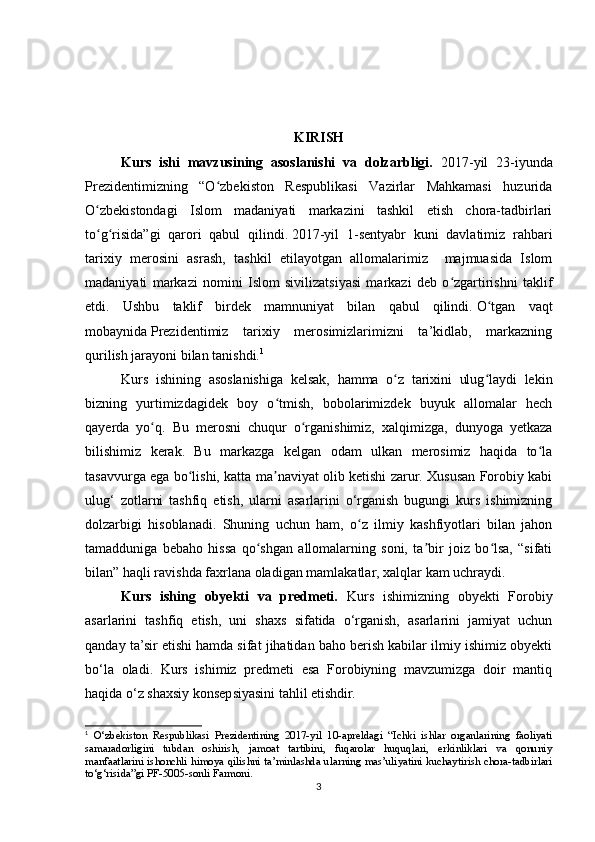 KIRISH
Kurs   ishi   mavzusining   asoslanishi   va   dolzarbligi.   2017-yil   23-iyunda
Prezidentimizning   “O zbekiston   Respublikasi   Vazirlar   Mahkamasi   huzuridaʻ
O zbekistondagi   Islom   madaniyati   markazini   tashkil   etish   chora-tadbirlari	
ʻ
to g risida”gi   qarori   qabul   qilindi.
ʻ ʻ   2017-yil   1-sentyabr   kuni   davlatimiz   rahbari
tarixiy   merosini   asrash,   tashkil   etilayotgan   allomalarimiz     majmuasida   Islom
madaniyati   markazi   nomini   Islom   sivilizatsiyasi   markazi   deb   o zgartirishni   taklif	
ʻ
etdi.   Ushbu   taklif   birdek   mamnuniyat   bilan   qabul   qilindi.   O tgan   vaqt	
ʻ
mobaynida   Prezidentimiz   tarixiy   merosimizlarimizni   ta’kidlab,   markazning
qurilish jarayoni bilan tanishdi. 1
Kurs   ishining   asoslanishiga   kelsak,   hamma   o z   tarixini   ulug laydi   lekin	
ʻ ʻ
bizning   yurtimizdagidek   boy   o tmish,   bobolarimizdek   buyuk   allomalar   hech	
ʻ
qayerda   yo q.   Bu   merosni   chuqur   o rganishimiz,   xalqimizga,   dunyoga   yetkaza	
ʻ ʻ
bilishimiz   kerak.   Bu   markazga   kelgan   odam   ulkan   merosimiz   haqida   to la	
ʻ
tasavvurga ega bo lishi, katta ma naviyat olib ketishi zarur. Xususan Forobiy kabi	
ʻ ʼ
ulug‘   zotlarni   tashfiq   etish,   ularni   asarlarini   o‘rganish   bugungi   kurs   ishimizning
dolzarbigi   hisoblanadi.   Shuning   uchun   ham,   o z   ilmiy   kashfiyotlari   bilan   jahon	
ʻ
tamadduniga   bebaho   hissa   qo shgan   allomalarning   soni,   ta bir   joiz   bo lsa,   “sifati	
ʻ ʼ ʻ
bilan” haqli ravishda faxrlana oladigan mamlakatlar, xalqlar kam uchraydi.
Kurs   ishing   obyekti   va   predmeti.   Kurs   ishimizning   obyekti   Forobiy
asarlarini   tashfiq   etish,   uni   shaxs   sifatida   o‘rganish,   asarlarini   jamiyat   uchun
qanday ta’sir etishi hamda sifat jihatidan baho berish kabilar ilmiy ishimiz obyekti
bo‘la   oladi.   Kurs   ishimiz   predmeti   esa   Forobiyning   mavzumizga   doir   mantiq
haqida o‘z shaxsiy konsepsiyasini tahlil etishdir.
1
  O‘zbekiston   Respublikasi   Prezidentining   2017-yil   10-apreldagi   “Ichki   ishlar   organlarining   faoliyati
samaradorligini   tubdan   oshirish,   jamoat   tartibini,   fuqarolar   huquqlari,   erkinliklari   va   qonuniy
manfaatlarini ishonchli himoya qilishni ta’minlashda ularning mas’uliyatini kuchaytirish chora-tadbirlari
to‘g‘risida”gi PF-5005-sonli Farmoni.
3