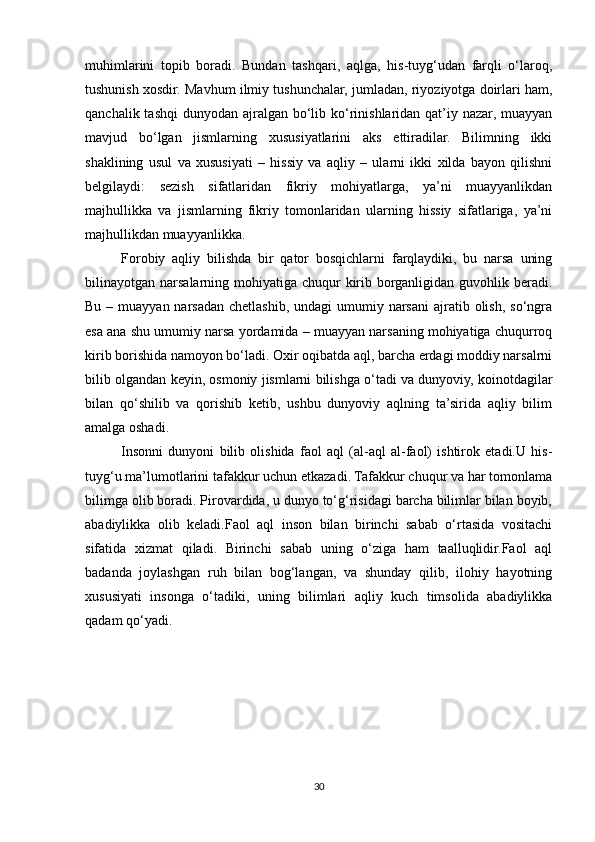 muhimlarini   topib   boradi.   Bundan   tashqari,   aqlga,   his-tuyg‘udan   farqli   o‘laroq,
tushunish xosdir. Mavhum ilmiy tushunchalar, jumladan, riyoziyotga doirlari ham,
qanchalik tashqi  dunyodan ajralgan  bo‘lib ko‘rinishlaridan qat’iy nazar, muayyan
mavjud   bo‘lgan   jismlarning   xususiyatlarini   aks   ettiradilar.   Bilimning   ikki
shaklining   usul   va   xususiyati   –   hissiy   va   aqliy   –   ularni   ikki   xilda   bayon   qilishni
belgilaydi:   sezish   sifatlaridan   fikriy   mohiyatlarga,   ya’ni   muayyanlikdan
majhullikka   va   jismlarning   fikriy   tomonlaridan   ularning   hissiy   sifatlariga,   ya’ni
majhullikdan muayyanlikka.
Forobiy   aqliy   bilishda   bir   qator   bosqichlarni   farqlaydiki,   bu   narsa   uning
bilinayotgan narsalarning mohiyatiga chuqur  kirib borganligidan guvohlik beradi.
Bu – muayyan narsadan chetlashib,  undagi  umumiy narsani  ajratib olish,  so‘ngra
esa ana shu umumiy narsa yordamida – muayyan narsaning mohiyatiga chuqurroq
kirib borishida namoyon bo‘ladi. Oxir oqibatda aql, barcha erdagi moddiy narsalrni
bilib olgandan keyin, osmoniy jismlarni bilishga o‘tadi va dunyoviy, koinotdagilar
bilan   qo‘shilib   va   qorishib   ketib,   ushbu   dunyoviy   aqlning   ta’sirida   aqliy   bilim
amalga oshadi.
Insonni   dunyoni   bilib   olishida   faol   aql   (al-aql   al-faol)   ishtirok   etadi.U   his-
tuyg‘u ma’lumotlarini tafakkur uchun etkazadi. Tafakkur chuqur va har tomonlama
bilimga olib boradi. Pirovardida, u dunyo to‘g‘risidagi barcha bilimlar bilan boyib,
abadiylikka   olib   keladi.Faol   aql   inson   bilan   birinchi   sabab   o‘rtasida   vositachi
sifatida   xizmat   qiladi.   Birinchi   sabab   uning   o‘ziga   ham   taalluqlidir.Faol   aql
badanda   joylashgan   ruh   bilan   bog‘langan,   va   shunday   qilib,   ilohiy   hayotning
xususiyati   insonga   o‘tadiki,   uning   bilimlari   aqliy   kuch   timsolida   abadiylikka
qadam qo‘yadi.
30