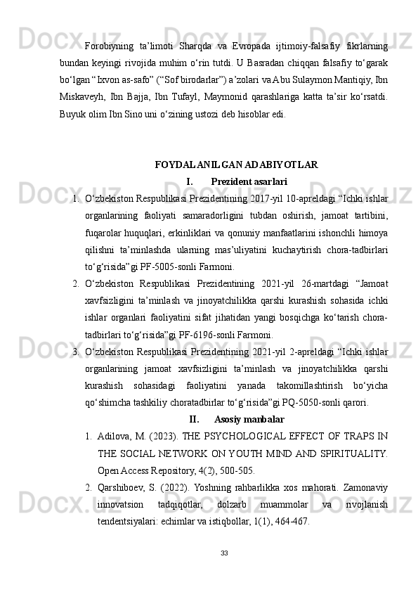 Forobiyning   ta’limoti   Sharqda   va   Evropada   ijtimoiy-falsafiy   fikrlarning
bundan keyingi   rivojida  muhim  o‘rin  tutdi. U  Basradan  chiqqan  falsafiy to‘garak
bo‘lgan “Ixvon as-safo” (“Sof birodarlar”) a’zolari va Abu Sulaymon Mantiqiy, Ibn
Miskaveyh,   Ibn   Bajja,   Ibn   Tufayl,   Maymonid   qarashlariga   katta   ta’sir   ko‘rsatdi.
Buyuk olim Ibn Sino uni o‘zining ustozi deb hisoblar edi.
FOYDALANILGAN ADABIYOTLAR
I. Prezident asarlari
1. O‘zbekiston Respublikasi Prezidentining 2017-yil 10-apreldagi “Ichki ishlar
organlarining   faoliyati   samaradorligini   tubdan   oshirish,   jamoat   tartibini,
fuqarolar huquqlari, erkinliklari  va qonuniy manfaatlarini  ishonchli  himoya
qilishni   ta’minlashda   ularning   mas’uliyatini   kuchaytirish   chora-tadbirlari
to‘g‘risida”gi PF-5005-sonli Farmoni. 
2. O‘zbekiston   Respublikasi   Prezidentining   2021-yil   26-martdagi   “Jamoat
xavfsizligini   ta’minlash   va   jinoyatchilikka   qarshi   kurashish   sohasida   ichki
ishlar   organlari   faoliyatini   sifat   jihatidan   yangi   bosqichga   ko‘tarish   chora-
tadbirlari to‘g‘risida”gi PF-6196-sonli Farmoni. 
3. O‘zbekiston   Respublikasi   Prezidentining   2021-yil   2-apreldagi   “Ichki   ishlar
organlarining   jamoat   xavfsizligini   ta’minlash   va   jinoyatchilikka   qarshi
kurashish   sohasidagi   faoliyatini   yanada   takomillashtirish   bo‘yicha
qo‘shimcha tashkiliy choratadbirlar to‘g‘risida”gi PQ-5050-sonli qarori.
II. Asosiy manbalar
1. Adilova, M. (2023). THE PSYCHOLOGICAL EFFECT OF TRAPS IN
THE  SOCIAL NETWORK ON YOUTH MIND AND  SPIRITUALITY.
Open Access Repository, 4(2), 500-505.
2. Qarshiboev,   S.   (2022).  Yoshning   rahbarlikka   xos   mahorati.   Zamonaviy
innovatsion   tadqiqotlar,   dolzarb   muammolar   va   rivojlanish
tendentsiyalari: echimlar va istiqbollar, 1(1), 464-467.
33