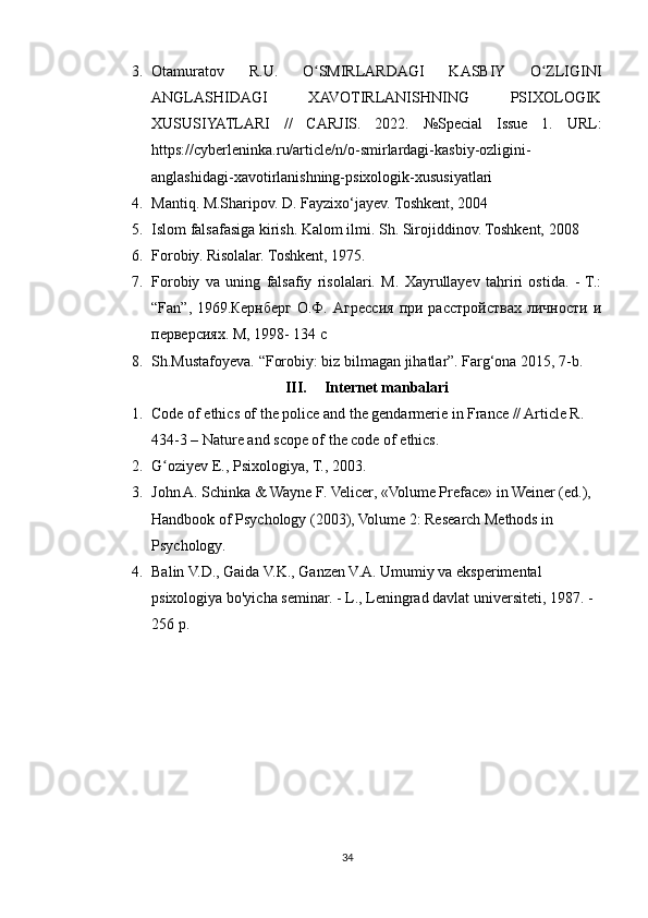 3. Otamuratov   R.U.   O SMIRLARDAGI   KASBIY   O ZLIGINIʻ ʻ
ANGLASHIDAGI   XAVOTIRLANISHNING   PSIXOLOGIK
XUSUSIYATLARI   //   CARJIS.   2022.   №Special   Issue   1.   URL:
https://cyberleninka.ru/article/n/o-smirlardagi-kasbiy-ozligini-
anglashidagi-xavotirlanishning-psixologik-xususiyatlari
4. Mantiq. M.Sharipov. D. Fayzixo‘jayev. Toshkent, 2004 
5. Islom falsafasiga kirish. Kalom ilmi. Sh. Sirojiddinov. Toshkent, 2008 
6. Forobiy. Risolalar. Toshkent, 1975. 
7. Forobiy   va   uning   falsafiy   risolalari.   M.   Xayrullayev   tahriri   ostida.   -  T.:
“Fan”,  1969.Кернберг  О.Ф. Агресия  при  растройствах  личности  и
перверсиях. М, 1998- 134 с
8. Sh.Mustafoyeva. “Forobiy: biz bilmagan jihatlar”. Farg‘ona 2015, 7-b.
III. Internet manbalari
1. Code of ethics of the police and the gendarmerie in France // Article R. 
434-3 – Nature and scope of the code of ethics.
2. G oziyev E., Psixologiya, T., 2003.	
ʻ
3. John A. Schinka & Wayne F. Velicer, «Volume Preface» in Weiner (ed.), 
Handbook of Psychology (2003), Volume 2: Research Methods in 
Psychology.
4. Balin V.D., Gaida V.K., Ganzen V.A. Umumiy va eksperimental 
psixologiya bo'yicha seminar. - L., Leningrad davlat universiteti, 1987. - 
256 p.
34 