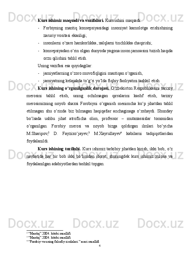 Kurs ishimiz maqsadi va vazifalari.  Kurs ishini maqsadi: 
- Forbiyning   mantiq   konsepsiyasidagi   insoniyat   kamolotga   erishishining
zaruriy vositasi ekanligi;
- insonlarni o‘zaro hamkorlikka, xalqlarni tinchlikka chaqirishi; 
- konsepsiyadan o‘rin olgan dunyoda yagona inson jamoasini tuzish haqida
orzu qilishini tahlil etish.
Uning vazifasi esa quyidagilar: 
- jamiyatlarning o‘zoro muvofiqligini mantiqan o rganish, ʻ
- jamiyatning kelajakda to g ri yo lda fiqhiy faoliyatini tashkil etish	
ʻ ʻ ʻ
Kurs ishining o rganilganlik darajasi.  	
ʻ O zbekiston Respublikasini  tarixiy	ʻ
merosini   tahlil   etish,   uning   ochilmagan   qirralarini   kashf   etish,   tarixiy
merosimizning   noyob   shaxsi   Forobiyni   o‘rganish   menimcha   ko‘p   jihatdan   tahlil
etilmagan   shu   o‘rinda   biz   bilmagan   haqiqatlar   anchaginaga   o‘xshaydi.   Shunday
bo‘lsada   ushbu   jihat   atroflicha   olim,   professor   –   mutaxassislar   tomonidan
o rganilgan.   Forobiy   merosi   va   noyob   bizga   qoldirgan   ilmlari   bo‘yicha	
ʻ
M.Sharipov, 2
  D.   Fayzixo‘jayev, 3
  M.Xayrullayev 4
  kabilarni   tadqiqotlaridan
foydalanildi.
Kurs ishining tuzilishi.   Kurs ishimiz tarkibiy jihatdan kirish, ikki bob, o z	
ʻ
navbatida   har   bir   bob   ikki   bo limdan   iborat,   shuningdek   kurs   ishimiz   xulosa   va	
ʻ
foydalanilgan adabiyotlardan tashkil topgan.
2
 “Mantiq”.2004. kitobi muallifi
3
 “Mantiq”.2004. kitobi muallifi
4
 “Forobiy va uning falsafiy risolalari.” asari muallifi
4 