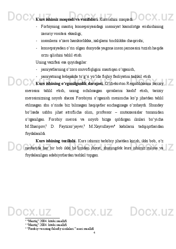 Kurs ishimiz maqsadi va vazifalari.  Kurs ishini maqsadi: 
- Forbiyning   mantiq   konsepsiyasidagi   insoniyat   kamolotga   erishishining
zaruriy vositasi ekanligi;
- insonlarni o‘zaro hamkorlikka, xalqlarni tinchlikka chaqirishi; 
- konsepsiyadan o‘rin olgan dunyoda yagona inson jamoasini tuzish haqida
orzu qilishini tahlil etish.
Uning vazifasi esa quyidagilar: 
- jamiyatlarning o‘zoro muvofiqligini mantiqan o rganish, ʻ
- jamiyatning kelajakda to g ri yo lda fiqhiy faoliyatini tashkil etish	
ʻ ʻ ʻ
Kurs ishining o rganilganlik darajasi.  	
ʻ O zbekiston Respublikasini  tarixiy	ʻ
merosini   tahlil   etish,   uning   ochilmagan   qirralarini   kashf   etish,   tarixiy
merosimizning   noyob   shaxsi   Forobiyni   o‘rganish   menimcha   ko‘p   jihatdan   tahlil
etilmagan   shu   o‘rinda   biz   bilmagan   haqiqatlar   anchaginaga   o‘xshaydi.   Shunday
bo‘lsada   ushbu   jihat   atroflicha   olim,   professor   –   mutaxassislar   tomonidan
o rganilgan.   Forobiy   merosi   va   noyob   bizga   qoldirgan   ilmlari   bo‘yicha	
ʻ
M.Sharipov, 2
  D.   Fayzixo‘jayev, 3
  M.Xayrullayev 4
  kabilarni   tadqiqotlaridan
foydalanildi.
Kurs ishining tuzilishi.   Kurs ishimiz tarkibiy jihatdan kirish, ikki bob, o z	
ʻ
navbatida   har   bir   bob   ikki   bo limdan   iborat,   shuningdek   kurs   ishimiz   xulosa   va	
ʻ
foydalanilgan adabiyotlardan tashkil topgan.
2
 “Mantiq”.2004. kitobi muallifi
3
 “Mantiq”.2004. kitobi muallifi
4
 “Forobiy va uning falsafiy risolalari.” asari muallifi
4