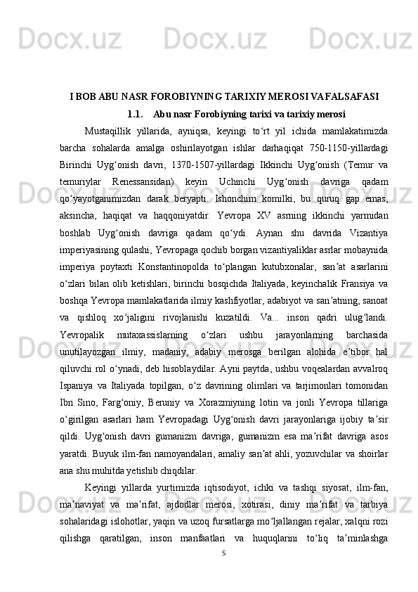 I BOB ABU NASR FOROBIYNING TARIXIY MEROSI VA FALSAFASI
1.1. Abu nasr Forobiyning tarixi va tarixiy merosi
Mustaqillik   yillarida,   ayniqsa,   keyingi   to rt   yil   ichida   mamlakatimizdaʻ
barcha   sohalarda   amalga   oshirilayotgan   ishlar   darhaqiqat   750-1150-yillardagi
Birinchi   Uyg onish   davri,   1370-1507-yillardagi   Ikkinchi   Uyg onish   (Temur   va	
ʻ ʻ
temuriylar   Renessansidan)   keyin   Uchinchi   Uyg onish   davriga   qadam	
ʻ
qo yayotganimizdan   darak   beryapti.   Ishonchim   komilki,   bu   quruq   gap   emas,	
ʻ
aksincha,   haqiqat   va   haqqoniyatdir.   Yevropa   XV   asrning   ikkinchi   yarmidan
boshlab   Uyg onish   davriga   qadam   qo ydi.   Aynan   shu   davrida   Vizantiya	
ʻ ʻ
imperiyasining qulashi, Yevropaga qochib borgan vizantiyaliklar asrlar mobaynida
imperiya   poytaxti   Konstantinopolda   to plangan   kutubxonalar,   san at   asarlarini	
ʻ ʼ
o zlari   bilan   olib   ketishlari,   birinchi   bosqichda   Italiyada,   keyinchalik   Fransiya   va	
ʻ
boshqa Yevropa mamlakatlarida ilmiy kashfiyotlar, adabiyot va san atning, sanoat	
ʼ
va   qishloq   xo jaligini   rivojlanishi   kuzatildi.   Va...   inson   qadri   ulug landi.	
ʻ ʻ
Yevropalik   mutaxassislarning   o zlari   ushbu   jarayonlarning   barchasida	
ʻ
unutilayozgan   ilmiy,   madaniy,   adabiy   merosga   berilgan   alohida   e tibor   hal	
ʼ
qiluvchi rol  o ynadi, deb hisoblaydilar. Ayni  paytda, ushbu voqealardan avvalroq	
ʻ
Ispaniya   va   Italiyada   topilgan,   o z   davrining   olimlari   va   tarjimonlari   tomonidan	
ʻ
Ibn   Sino,   Farg oniy,   Beruniy   va   Xorazmiyning   lotin   va   jonli   Yevropa   tillariga	
ʻ
o girilgan   asarlari   ham   Yevropadagi   Uyg onish   davri   jarayonlariga   ijobiy   ta sir	
ʻ ʻ ʼ
qildi.   Uyg onish   davri   gumanizm   davriga,   gumanizm   esa   ma rifat   davriga   asos	
ʻ ʼ
yaratdi. Buyuk ilm-fan namoyandalari, amaliy san at ahli, yozuvchilar va shoirlar	
ʼ
ana shu muhitda yetishib chiqdilar.
Keyingi   yillarda   yurtimizda   iqtisodiyot,   ichki   va   tashqi   siyosat,   ilm-fan,
ma naviyat   va   ma rifat,   ajdodlar   merosi,   xotirasi,   diniy   ma rifat   va   tarbiya	
ʼ ʼ ʼ
sohalaridagi islohotlar, yaqin va uzoq fursatlarga mo ljallangan rejalar, xalqni rozi	
ʻ
qilishga   qaratilgan,   inson   manfaatlari   va   huquqlarini   to liq   ta minlashga	
ʻ ʼ
5