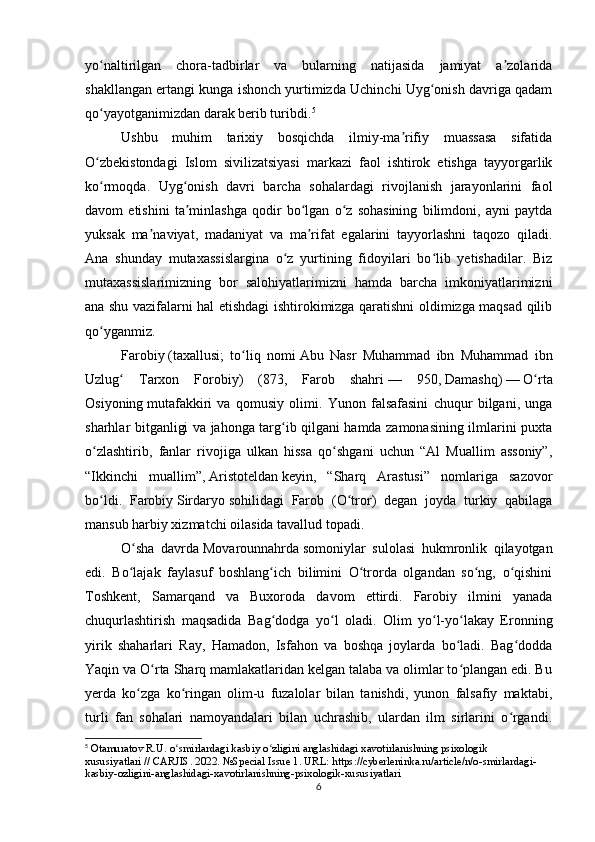 yo naltirilgan   chora-tadbirlar   va   bularning   natijasida   jamiyat   a zolaridaʻ ʼ
shakllangan ertangi kunga ishonch yurtimizda Uchinchi Uyg onish davriga qadam	
ʻ
qo yayotganimizdan darak berib turibdi.	
ʻ 5
Ushbu   muhim   tarixiy   bosqichda   ilmiy-ma rifiy   muassasa   sifatida	
ʼ
O zbekistondagi   Islom   sivilizatsiyasi   markazi   faol   ishtirok   etishga   tayyorgarlik	
ʻ
ko rmoqda.   Uyg onish   davri   barcha   sohalardagi   rivojlanish   jarayonlarini   faol
ʻ ʻ
davom   etishini   ta minlashga   qodir   bo lgan   o z   sohasining   bilimdoni,   ayni   paytda	
ʼ ʻ ʻ
yuksak   ma naviyat,   madaniyat   va   ma rifat   egalarini   tayyorlashni   taqozo   qiladi.	
ʼ ʼ
Ana   shunday   mutaxassislargina   o z   yurtining   fidoyilari   bo lib   yetishadilar.   Biz	
ʻ ʻ
mutaxassislarimizning   bor   salohiyatlarimizni   hamda   barcha   imkoniyatlarimizni
ana shu vazifalarni hal etishdagi ishtirokimizga qaratishni oldimizga maqsad qilib
qo yganmiz.	
ʻ
Farobiy   (taxallusi;   to liq   nomi	
ʻ   Abu   Nasr   Muhammad   ibn   Muhammad   ibn
Uzlug   Tarxon   Forobiy)   (873,   Farob   shahri	
ʻ   —   950,   Damashq )   —   O rta	ʻ
Osiyoning   mutafakkiri   va   qomusiy   olimi.   Yunon   falsafasini   chuqur   bilgani,   unga
sharhlar bitganligi va jahonga targ ib qilgani hamda zamonasining ilmlarini puxta	
ʻ
o zlashtirib,   fanlar   rivojiga   ulkan   hissa   qo shgani   uchun   “Al   Muallim   assoniy”,	
ʻ ʻ
“Ikkinchi   muallim”,   Aristoteldan   keyin,   “Sharq   Arastusi”   nomlariga   sazovor
bo ldi.   Farobiy
ʻ   Sirdaryo   sohilidagi   Farob   ( O tror	ʻ )   degan   joyda   turkiy   qabilaga
mansub harbiy xizmatchi oilasida tavallud topadi. 
O sha   davrda	
ʻ   Movarounnahrda   somoniylar   sulolasi   hukmronlik   qilayotgan
edi.   Bo lajak   faylasuf   boshlang ich   bilimini   O trorda   olgandan   so ng,   o qishini
ʻ ʻ ʻ ʻ ʻ
Toshkent,   Samarqand   va   Buxoroda   davom   ettirdi.   Farobiy   ilmini   yanada
chuqurlashtirish   maqsadida   Bag dodga   yo l   oladi.   Olim   yo l-yo lakay   Eronning	
ʻ ʻ ʻ ʻ
yirik   shaharlari   Ray,   Hamadon,   Isfahon   va   boshqa   joylarda   bo ladi.   Bag dodda	
ʻ ʻ
Yaqin va O rta Sharq mamlakatlaridan kelgan talaba va olimlar to plangan edi. Bu	
ʻ ʻ
yerda   ko zga   ko ringan   olim-u   fuzalolar   bilan   tanishdi,   yunon   falsafiy   maktabi,	
ʻ ʻ
turli   fan   sohalari   namoyandalari   bilan   uchrashib,   ulardan   ilm   sirlarini   o rgandi.	
ʻ
5
 Otamuratov R.U. o smirlardagi kasbiy o zligini anglashidagi xavotirlanishning psixologik 	
ʻ ʻ
xususiyatlari // CARJIS. 2022. №Special Issue 1. URL: https://cyberleninka.ru/article/n/o-smirlardagi-
kasbiy-ozligini-anglashidagi-xavotirlanishning-psixologik-xususiyatlari
6