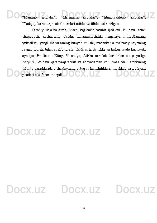 “Mantiqiy   risolalar”,   “Matematik   risolalar”,   “Ijtimoiyaxloqiy   risolalar”,
“Tadqiqotlar va tarjimalar” nomlari ostida rus tilida nashr etilgan.
Farobiy   ilk   o rta   asrda,   Sharq   Uyg onish   davrida   ijod   etdi.   Bu   davr   ishlabʻ ʻ
chiqaruvchi   kuchlarning   o sishi,   hunarmandchilik,   irrigatsiya   inshootlarining	
ʻ
yuksalishi,   yangi   shaharlarning   bunyod   etilishi,   madaniy   va   ma’naviy   hayotning
ravnaq  topishi   bilan  ajralib   turadi.   IX-X   asrlarda   ichki   va  tashqi   savdo   kuchaydi,
ayniqsa,   Hindiston,   Xitoy,   Vizantiya,   Afrika   mamlakatlari   bilan   aloqa   yo lga	
ʻ
qo yildi.   Bu   davr   qarama-qarshilik   va   adovatlardan   xoli   emas   edi.   Farobiyning	
ʻ
falsafiy qarashlarida o sha davrning yutuq va kamchiliklari, murakkab va ziddiyatli	
ʻ
jihatlari o z ifodasini topdi.	
ʻ
8 