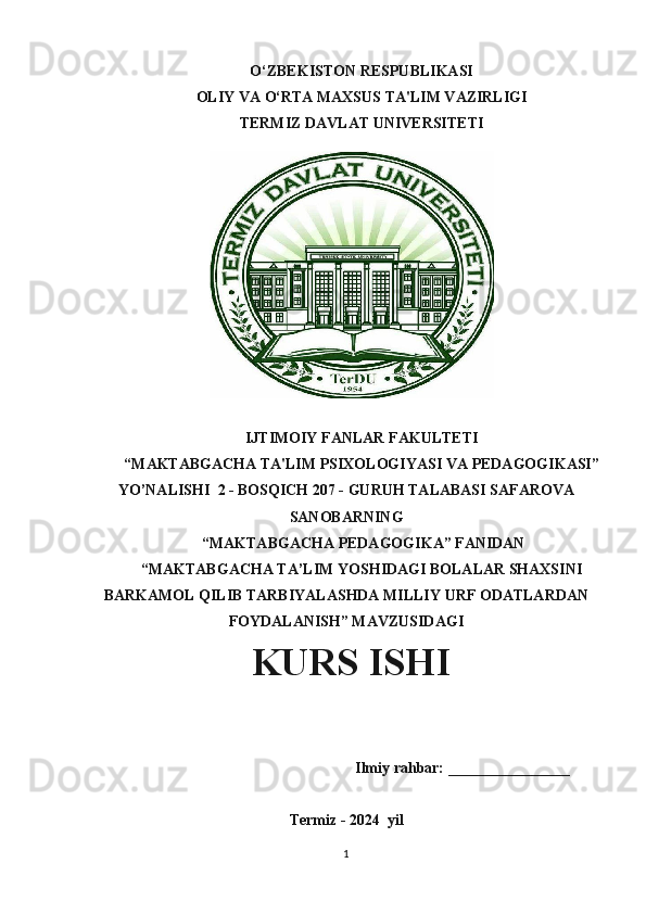 O‘ZBEKISTON RESPUBLIKASI 
OLIY VA O‘RTA MAXSUS TA'LIM VAZIRLIGI
TERMIZ DAVLAT UNIVERSITETI
IJTIMOIY FANLAR FAKULTETI
“MAKTABGACHA TA'LIM PSIXOLOGIYASI VA PEDAGOGIKASI”
YO’NALISHI  2 - BOSQICH 207 - GURUH TALABASI SAFAROVA
SANOBARNING
 “MAKTABGACHA PEDAGOGIKA” FANIDAN
“MAKTABGACHA TA’LIM YOSHIDAGI BOLALAR SHAXSINI
BARKAMOL QILIB TARBIYALASHDA MILLIY URF ODATLARDAN
FOYDALANISH” MAVZUSIDAGI
             KURS ISHI
                                                     Ilmiy rahbar: ________________
Termiz - 2024   yil
1 