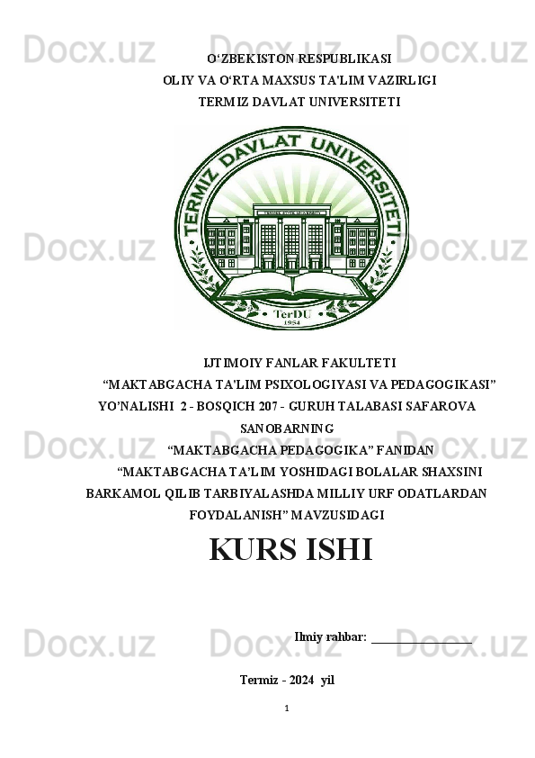 O‘ZBEKISTON RESPUBLIKASI 
OLIY VA O‘RTA MAXSUS TA'LIM VAZIRLIGI
TERMIZ DAVLAT UNIVERSITETI
IJTIMOIY FANLAR FAKULTETI
“MAKTABGACHA TA'LIM PSIXOLOGIYASI VA PEDAGOGIKASI”
YO’NALISHI  2 - BOSQICH 207 - GURUH TALABASI SAFAROVA
SANOBARNING
 “MAKTABGACHA PEDAGOGIKA” FANIDAN
“MAKTABGACHA TA’LIM YOSHIDAGI BOLALAR SHAXSINI
BARKAMOL QILIB TARBIYALASHDA MILLIY URF ODATLARDAN
FOYDALANISH” MAVZUSIDAGI
             KURS ISHI
                                                     Ilmiy rahbar: ________________
Termiz - 2024   yil
1