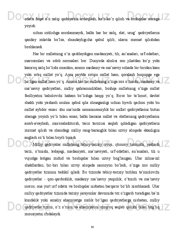 odatsi  faqat  o’z xalqi qadriyatini  ardoqlash, ko’z-ko’z qilish va boshqalar  orasiga
yoyish
uchun   intilishga   asoslanmaydi,   balki   har   bir   xalq,   elat,   urug’   qadriyatlarini
qanday   xolatda   bo’lsa,   shundayligicha   qabul   qilib,   ularni   xurmat   qilishdan
boshlanadi.
Har bir millatning o’zi qadrlaydigan madaniyati, tili, an’analari, urf-odatlari,
marosimlari   va   odob   normalari   bor.   Dunyoda   aholisi   son   jihatdan   ko’p   yoki
kamroq xalq bo’lishi mumkin, ammo madaniy va ma’naviy sohada bir-biridan kam
yoki   ortiq   millat   yo’q.   Ayni   paytda   sotqin   millat   ham,   qoralash   huquqiga   ega
bo’lgan millat ham yo’q. Ammo har bir millatning o’ziga xos o’tmishi, madaniy va
ma’naviy   qadriyatlari,   milliy   qahramonliklari,   boshqa   millatning   o’ziga   millat
faolliyatini   baholovchi   hakam   bo’lishga   haqqi   yo’q.   Biror   bir   ta’limot,   davlat
shakli   yoki   yashash   usulini   qabul   qila   olmaganligi   uchun   hyech   qachon   yoki   bu
millat   aybdor   emas.   shu   ma’noda   umuminsoniylik   bir   millat   qadriyatlarini   butun
olamga   yoyish   yo’li   bilan   emas,   balki   hamma   millat   va   elatlarning   qadriyatlarini
asrab-avaylash,   murosalashtirish,   tarix   tarozusi   saqlab   qoladigan   qadriyatlarni
xurmat   qilish   va   olamdagi   milliy   rang-baranglik   bilan   uzviy   aloqada   ekanligini
anglash so’li bilan boyib boradi.
Milliy   qadriyalar   millatning   tabiiy-tarixiy   rivoji,   ijtimoiy   turmushi,   yashash
tarzi,   o’tmishi,   kelajagi,   madaniyati,   ma’naviyati,   urf-odatlari,   an’analari,   tili   u
vujudga   kelgan   xudud   va   boshqalar   bilan   uzviy   bog’langan.   Ular   xilma-xil
shakllardan,   bir-biri   bilan   uzviy   aloqada   namoyon   bo’ladi,   o’ziga   xos   milliy
qadriyatlar   tizimini   tashkil   qiladi.   Bu   tizimda   tabiiy-tarixiy   birlikni   ta’minlovchi
qadriyatlar   -   qon-qardoshlik,   madaniy   ma’naviy   yaqinlik,   o’tmish   va   ma’naviy
meros, ona yurt urf odatsi va boshqalar nisbatan barqaror bo’lib xisoblanadi. Ular
milliy qadriyatlar tizimida tarixiy jarayonlar davomida tez o’zgarib turadigan ba’zi
kundalik   yoki   amaliy   ahamiyatga   molik   bo’lgan   qadriyatlarga   nisbatan,   milliy
qadriyatlar tizimi, o’z o’rnini va ahamiyatini uzoqroq saqlab qolishi  bilan bog’liq
xususiyatni ifodalaydi.
10