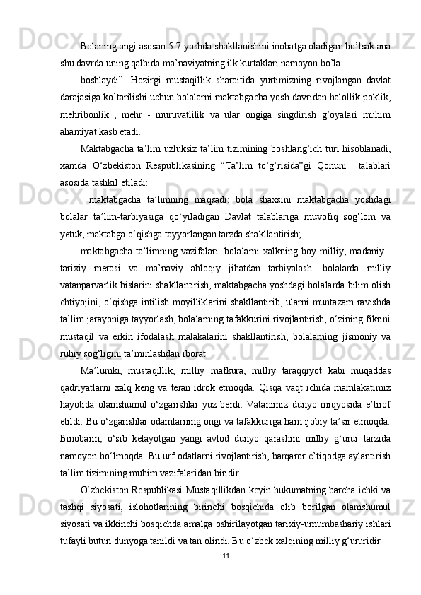 Bolaning ongi asosan 5-7 yoshda shakllanishini inobatga oladigan bo’lsak ana
shu davrda uning qalbida ma’naviyatning ilk kurtaklari namoyon bo’la
boshlaydi”.   Hozirgi   mustaqillik   sharoitida   yurtimizning   rivojlangan   davlat
darajasiga ko’tarilishi uchun bolalarni maktabgacha yosh davridan halollik poklik,
mehribonlik   ,   mehr   -   muruvatlilik   va   ular   ongiga   singdirish   g’oyalari   muhim
ahamiyat kasb etadi.
Maktabgacha ta’lim uzluksiz ta’lim tizimining boshlang‘ich turi hisoblanadi,
xamda   O‘zbekiston   Respublikasining   “Ta’lim   to‘g‘risida”gi   Qonuni     talablari
asosida tashkil etiladi:
-   maktabgacha   ta’limning   maqsadi:   bola   shaxsini   maktabgacha   yoshdagi
bolalar   ta’lim-tarbiyasiga   qo‘yiladigan   Davlat   talablariga   muvofiq   sog‘lom   va
yetuk, maktabga o‘qishga tayyorlangan tarzda shakllantirish;
maktabgacha   ta’limning   vazifalari:   bolalarni   xalkning   boy   milliy,   madaniy   -
tarixiy   merosi   va   ma’naviy   ahloqiy   jihatdan   tarbiyalash:   bolalarda   milliy
vatanparvarlik hislarini shakllantirish, maktabgacha yoshdagi bolalarda bilim olish
ehtiyojini, o‘qishga  intilish  moyilliklarini  shakllantirib, ularni  muntazam  ravishda
ta’lim jarayoniga tayyorlash, bolalarning tafakkurini rivojlantirish, o‘zining fikrini
mustaqil   va   erkin   ifodalash   malakalarini   shakllantirish,   bolalarning   jismoniy   va
ruhiy sog‘ligini ta’minlashdan iborat.
Ma’lumki,   mustaqillik,   milliy   mafkura,   milliy   taraqqiyot   kabi   muqaddas
qadriyatlarni   xalq   keng   va   teran   idrok   etmoqda.   Qisqa   vaqt   ichida   mamlakatimiz
hayotida   olamshumul   o‘zgarishlar   yuz   berdi.   Vatanimiz   dunyo   miqyosida   e’tirof
etildi. Bu o‘zgarishlar odamlarning ongi va tafakkuriga ham ijobiy ta’sir etmoqda.
Binobarin,   o‘sib   kelayotgan   yangi   avlod   dunyo   qarashini   milliy   g‘urur   tarzida
namoyon bo‘lmoqda. Bu urf odatlarni rivojlantirish, barqaror e’tiqodga aylantirish
ta’lim tizimining muhim vazifalaridan biridir.
O‘zbekiston Respublikasi Mustaqillikdan keyin hukumatning barcha ichki va
tashqi   siyosati,   islohotlarining   birinchi   bosqichida   olib   borilgan   olamshumul
siyosati va ikkinchi bosqichda amalga oshirilayotgan tarixiy-umumbashariy ishlari
tufayli butun dunyoga tanildi va tan olindi. Bu o‘zbek xalqining milliy g‘ururidir.
11 