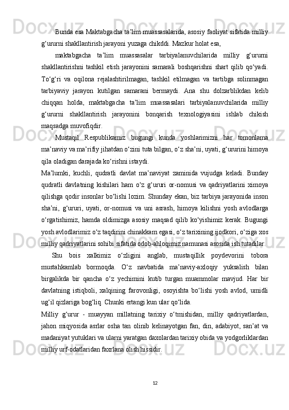 Bunda esa Maktabgacha ta’lim muassasalarida, asosiy faoliyat sifatida milliy
g‘ururni shakllantirish jarayoni yuzaga chikddi. Mazkur holat esa,
maktabgacha   ta’lim   muassasalar   tarbiyalanuvchilarida   milliy   g‘ururni
shakllantirishni   tashkil   etish   jarayonini   samarali   boshqarishni   shart   qilib   qo‘yadi.
To‘g‘ri   va   oqilona   rejalashtirilmagan,   tashkil   etilmagan   va   tartibga   solinmagan
tarbiyaviy   jarayon   kutilgan   samarani   bermaydi.   Ana   shu   dolzarblikdan   kelib
chiqqan   holda,   maktabgacha   ta’lim   muassasalari   tarbiyalanuvchilarida   milliy
g‘ururni   shakllantirish   jarayonini   bonqarish   texnologiyasini   ishlab   chikish
maqsadga muvofiqdir.
Mustaqil   Respublikamiz   bugungi   kunda   yoshlarimizni   har   tomonlama
ma’naviy va ma’rifiy jihatdan o‘zini tuta bilgan, o‘z sha’ni, uyati, g‘ururini himoya
qila oladigan darajada ko‘rishni istaydi.
Ma’lumki,   kuchli,   qudratli   davlat   ma’naviyat   zaminida   vujudga   keladi.   Bunday
qudratli   davlatning   kishilari   ham   o‘z   g‘ururi   or-nomusi   va   qadriyatlarini   ximoya
qilishga qodir insonlar bo‘lishi lozim. Shunday ekan, biz tarbiya jarayonida inson
sha’ni,   g‘ururi,   uyati,   or-nomusi   va   uni   asrash,   himoya   kilishni   yosh   avlodlarga
o‘rgatishimiz,   hamda   oldimizga   asosiy   maqsad   qilib   ko‘yishimiz   kerak.   Bugungi
yosh avlodlarimiz o‘z taqdirini chinakkam egasi, o‘z tarixining ijodkori, o‘ziga xos
milliy qadriyatlarini sohibi sifatida odob-ahloqimiz namunasi asosida ish tutadilar.
Shu   bois   xalkimiz   o‘zligini   anglab,   mustaqillik   poydevorini   tobora
mustahkamlab   bormoqda.   O‘z   navbatida   ma’naviy-axloqiy   yuksalish   bilan
birgalikda   bir   qancha   o‘z   yechimini   kutib   turgan   muammolar   mavjud.   Har   bir
davlatning   istiqboli,   xalqining   farovonligi,   osoyishta   bo‘lishi   yosh   avlod,   umidli
ug‘il qizlariga bog‘liq. Chunki ertangi kun ular qo‘lida.
Milliy   g‘urur   -   muayyan   millatning   tarixiy   o‘tmishidan,   milliy   qadriyatlardan,
jahon   miqyosida   asrlar   osha   tan   olinib   kelinayotgan   fan,   din,   adabiyot,   san’at   va
madaniyat yutuklari va ularni yaratgan daxolardan tarixiy obida va yodgorliklardan
milliy urf-odatlaridan faxrlana olish hissidir.
12