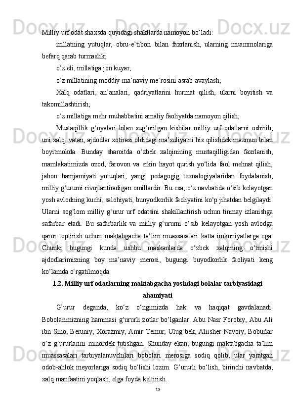 Milliy urf odat shaxsda quyidagi shakllarda namoyon bo‘ladi:
millatning   yutuqlar,   obru-e’tibori   bilan   faxrlanish,   ularning   muammolariga
befarq qarab turmaslik;
o‘z eli, millatiga jon kuyar;
o‘z millatining moddiy-ma’naviy me’rosini asrab-avaylash;
Xalq   odatlari,   an’analari,   qadriyatlarini   hurmat   qilish,   ularni   boyitish   va
takomillashtirish;
o‘z millatiga mehr muhabbatini amaliy faoliyatda namoyon qilish;
Mustaqillik   g‘oyalari   bilan   sug‘orilgan   kishilar   milliy   urf   odatlarni   oshirib,
uni xalq, vatan, ajdodlar xotirasi oldidagi ma’suliyatni his qilishdek mazmun bilan
boyitmokda.   Bunday   sharoitda   o‘zbek   xalqinining   mustaqilligidan   faxrlanish,
mamlakatimizda   ozod,   farovon   va   erkin   hayot   qurish   yo‘lida   faol   mehnat   qilish,
jahon   hamjamiyati   yutuqlari,   yangi   pedagogig   texnalogiyalaridan   foydalanish,
milliy g‘ururni rivojlantiradigan omillardir. Bu esa, o‘z navbatida o‘sib kelayotgan
yosh avlodning kuchi, salohiyati, bunyodkorlik faoliyatini ko‘p jihatdan belgilaydi.
Ularni   sog‘lom   milliy   g‘urur   urf   odatsini   shakillantirish   uchun   tinmay   izlanishga
safarbar   etadi.   Bu   safarbarlik   va   miiliy   g‘ururni   o‘sib   kelayotgan   yosh   avlodga
qaror   toptirish   uchun   maktabgacha   ta’lim   muassasalari   katta   imkoniyatlarga   ega.
Chunki   bugungi   kunda   ushbu   maskanlarda   o‘zbek   xalqining   o‘tmishi
ajdodlarimizning   boy   ma’naviy   merosi,   bugungi   buyodkorlik   faoliyati   keng
ko‘lamda o‘rgatilmoqda.
1.2.  Milliy  urf odatlarning  maktabgacha yoshdagi bolalar tarbiyasidagi
ahamiyati
G’urur   deganda,   ko‘z   o‘ngimizda   hak   va   haqiqat   gavdalanadi.
Bobolarimizning   hammasi   g‘ururli   zotlar   bo‘lganlar.   Abu   Nasr   Forobiy,   Abu   Ali
ibn   Sino,   Beruniy,   Xorazmiy,   Amir   Temur,   Ulug‘bek,   Aliisher   Navoiy,   Boburlar
o‘z   g‘ururlarini   minordek   tutishgan.   Shunday   ekan,   bugungi   maktabgacha   ta’lim
muassasalari   tarbiyalanuvchilari   bobolari   merosiga   sodiq   qolib,   ular   yaratgan
odob-ahlok   meyorlariga   sodiq   bo‘lishi   lozim.   G’ururli   bo‘lish,   birinchi   navbatda,
xalq manfaatini yoqlash, elga foyda keltirish.
13 