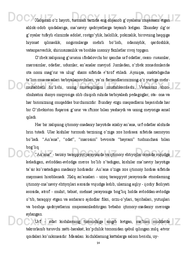 Xalqimiz o‘z hayoti, turmush tarzida eng olijanob g‘oyalarni mujassam etgan
ahlok-odob   qoidalariga,   ma’naviy   qadriyatlarga   tayanib   kelgan.   Shunday   ilg‘or
g‘oyalar tufayli elimizda adolat, rostgo‘ylik, halollik, pokizalik, birovning haqqiga
hiyonat   qilmaslik,   nogironlarga   mehrli   bo‘lish,   odamiylik,   qardoshlik,
vatanparvarlik, shirinsuxanlik va boshka insoniy fazilatlar rivoj topgan.
O‘zbek xalqining g‘ururini ifodalovchi bir qancha urf-odatlar, rasm- rusumlar,
marosimlar,  odatlar,  udumlar,  an’analar   mavjud.  Jumladan,  o‘zbek  xonadonlarida
ota   nomi   mag‘rur   va   ulug‘   shaxs   sifatida   e’tirof   etiladi.   Ayniqsa,   maktabgacha
ta’lim muassasalari tarbiyalanuvchilari, ya’ni farzandlarimizning o‘z yurtiga mehr-
muhabbatli   bo‘lishi,   uning   mustaqilligini   mustahkamlashi,   Vatanimiz   shon-
shuhratini dunyo miqyosiga olib chiqish ruhida tarbiyalash pedagoglar, ota- ona va
har birimizning muqaddas burchimizdir. Bunday ezgu maqsadlarni bajarishda har
bir O‘zbekiston fuqarosi g‘urur va iftixor bilan yashaydi  va uning meyoriga amal
qiladi.
Har bir xalqning ijtimoiy-madaniy hayotida azaliy an’ana, urf-odatlar alohida
hrin   tutadi.   Ular   kishilar   turmush   tarzining   o’ziga   xos   hodisasi   sifatida   namoyon
bo’ladi.   “An’ana”,   “odat”,   “marosim”   bevosita   “bayram”   tushunchasi   bilan
bog’liq.
“An’ana” - tarixiy taraqqiyot jarayonida va ijtimoiy ehtiyojlar orasida vujudga
keladigan,   avloddan-avlodga   meros   bo’lib   o’tadigan,   kishilar   ma’naviy   hayotiga
ta’sir ko’rsatadigan madaniy hodisadir. An’ana o’ziga xos ijtimoiy hodisa sifatida
majmuasi   hisoblanadi.   Xalq   an’analari   -   uzoq   taraqqiyot   jarayonida   etnoslarning
ijtimoiy-ma’naviy ehtiyojlari asosida vujudga kelib, ularning aqliy - ijodiy faoliyati
asosida,   atrof   -   muhit,   tabiat,   mehnat   jarayoniga   bog’liq   holda   avloddan-avlodga
o’tib,   taraqqiy   etgan   va   asrlararo   ajdodlar   fikri,   orzu-o’ylari,   tajribalari,   yutuqlari
va   boshqa   qadriyatlarini   mujassamlashtirgan   bebaho   ijtimoiy-madaniy   merosga
aylangan.
Urf   -   odat   kishilarning   turmushiga   singib   ketgan,   ma’lum   muddatda
takrorlanib turuvchi xatti-harakat, ko’pchilik tomonidan qabul qilingan xulq -atvor
qoidalari ko’nikmasidir. Masalan: kichiklarning kattalarga salom berishi, uy-
14 