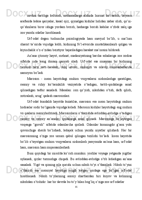 xovlini   tartibga   keltirish,   mehmonlarga   alohida   hurmat   ko’rsatish,   bayram
arafasida keksa qariyalar, kasal ojiz, qiynalgan kishilar holidan xabar olish, qo’ni-
qo’shnilarni   biror   ishiga   yordam   berish,   hasharga   borish   kabilar   o’zbek   xalq   iga
xos yaxshi odatlar hisoblanadi.
Urf-odat   degan   tushuncha   psixologiyada   ham   mavjud   bo’lib,   u   ma’lum
sharoit   ta’sirida   vujudga   kelib,   kishining   fe’l-atvorida   mustahkamlanib   qolgan   va
kiyinchalik o’z-o’zidan beixtiyor bajariladigan harakat ma’nosini bildiradi.
An’ana ijtimoiy hayot, mehnat, madaniyatining barcha sohalariga xos xodisa
sifatida   juda   keng   doirani   qamrab   oladi.   Urf-odat   esa   muayyan   bir   kishining
turmush   tarzi   xatti-harakati,   xulq   -atvori,   muloqoti   va   oilaviy   munosabatlarida
namoyon bo’ladi.
Marosim   -   inson   hayotidagi   muhim   voqyealarni   nishonlashga   qaratilgan,
rasmiy   va   ruhiy   ko’tarinkilik   vaziyatida   o’tadigan,   tartib-qoidalarga   amal
qilinadigan   tadbir   sanaladi.   Masalan:   ism   qo’yish,   nikohdan   o’tish,   dafn   qilish,
xotiralash, urug’ qadash marosimlari.
Urf-odat   kundalik   hayotda   kuzatilsa,   marosim   esa   inson   hayotidagi   muhim
hodisalar sodir bo’lganida vujudga keladi. Marosim kishilar hayotidagi eng muhim
vo qealarni rasmiylashtiradi. Marosimlarni o’tkazishda avloddan-avlodga o’tadigan
ramziy   va   rasmiy   an’analar,   qoidalarga   amal   qilinadi.   Marosimga   bo’layotgan
voqeaga   “guvoh”   sifatida   odamlarcha   qiriladi.   Odamlar   kimningdir   g’ami   yoki
quvonchiga   sherik   bo’lishadi,   kelajak   uchun   yaxshi   niyatlar   qilishadi.   Har   bir
marosimning   o’ziga   xos   umum   qabul   qilingan   tuzilishi   bo’ladi.   Inson   hayotida
bo’lib  o’tayotgan  muhim  voqyealarni   nishonlash  jarayonida  an’ana  ham,  urf-odat
ham, marosim ham mujassamlashadi.
Buni quyidagi bir misolda ko’rish mumkin: yoshlar voyaga yetganda yigitlar
uylanadi,   qizlar   turmushga   chiqadi.   Bu   avloddan-avlodga   o’tib   keladigan   an’ana
sanaladi. Yigit va qizning oila qurishi uchun nikoh to’yi o’tkaziladi. Nikoh to’yini
o’tkazish   esa   insoniyat   hayotiga   singib   ketgan   qoidaga   ega   bo’lgan   urf-odat
hisoblanadi.   Nikoh   to’ylarining   asosiy   shartlaridan   biri   kuyov   va   kelinning
nikohdan o’tishidir. har bir davrda bu to’y bilan bog’liq o’ziga xos urf-odatlar
15 