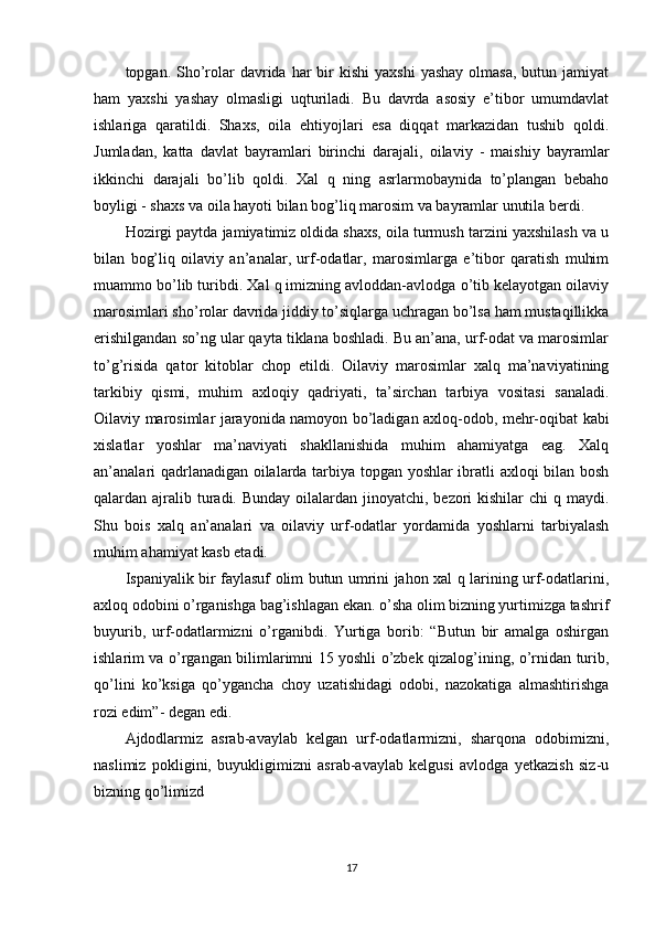 topgan. Sho’rolar   davrida  har  bir  kishi   yaxshi  yashay  olmasa,   butun  jamiyat
ham   yaxshi   yashay   olmasligi   uqturiladi.   Bu   davrda   asosiy   e’tibor   umumdavlat
ishlariga   qaratildi.   Shaxs,   oila   ehtiyojlari   esa   diqqat   markazidan   tushib   qoldi.
Jumladan,   katta   davlat   bayramlari   birinchi   darajali,   oilaviy   -   maishiy   bayramlar
ikkinchi   darajali   bo’lib   qoldi.   Xal   q   ning   asrlarmobaynida   to’plangan   bebaho
boyligi - shaxs va oila hayoti bilan bog’liq marosim va bayramlar unutila berdi.
Hozirgi paytda jamiyatimiz oldida shaxs, oila turmush tarzini yaxshilash va u
bilan   bog’liq   oilaviy   an’analar,   urf-odatlar,   marosimlarga   e’tibor   qaratish   muhim
muammo bo’lib turibdi. Xal q imizning avloddan-avlodga o’tib kelayotgan oilaviy
marosimlari sho’rolar davrida jiddiy to’siqlarga uchragan bo’lsa ham mustaqillikka
erishilgandan so’ng ular qayta tiklana boshladi. Bu an’ana, urf-odat va marosimlar
to’g’risida   qator   kitoblar   chop   etildi.   Oilaviy   marosimlar   xalq   ma’naviyatining
tarkibiy   qismi,   muhim   axloqiy   qadriyati,   ta’sirchan   tarbiya   vositasi   sanaladi.
Oilaviy marosimlar jarayonida namoyon bo’ladigan axloq-odob, mehr-oqibat kabi
xislatlar   yoshlar   ma’naviyati   shakllanishida   muhim   ahamiyatga   eag.   Xalq
an’analari qadrlanadigan oilalarda tarbiya topgan yoshlar ibratli axloqi bilan bosh
qalardan ajralib turadi. Bunday  oilalardan jinoyatchi, bezori  kishilar  chi  q maydi.
Shu   bois   xalq   an’analari   va   oilaviy   urf-odatlar   yordamida   yoshlarni   tarbiyalash
muhim ahamiyat kasb etadi.
Ispaniyalik bir faylasuf olim butun umrini jahon xal q larining urf-odatlarini,
axloq odobini o’rganishga bag’ishlagan ekan. o’sha olim bizning yurtimizga tashrif
buyurib,   urf-odatlarmizni   o’rganibdi.   Yurtiga   borib:   “Butun   bir   amalga   oshirgan
ishlarim va o’rgangan bilimlarimni 15 yoshli o’zbek qizalog’ining, o’rnidan turib,
qo’lini   ko’ksiga   qo’ygancha   choy   uzatishidagi   odobi,   nazokatiga   almashtirishga
rozi edim”- degan edi.
Ajdodlarmiz   asrab-avaylab   kelgan   urf-odatlarmizni,   sharqona   odobimizni,
naslimiz   pokligini,   buyukligimizni   asrab-avaylab   kelgusi   avlodga   yetkazish   siz-u
bizning qo’limizd
17 