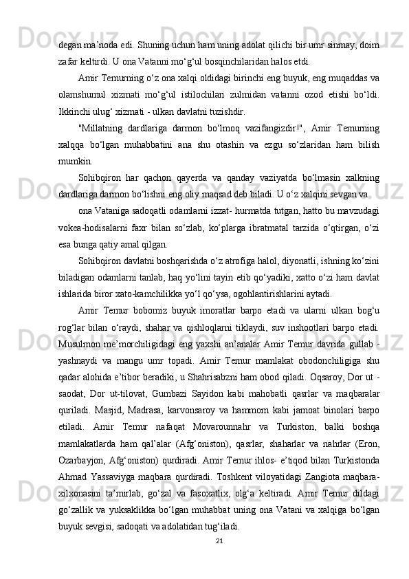 degan ma’noda edi. Shuning uchun ham uning adolat qilichi bir umr sinmay, doim
zafar keltirdi. U ona Vatanni mo‘g‘ul bosqinchilaridan halos etdi.
Amir Temurning o‘z ona xalqi oldidagi birinchi eng buyuk, eng muqaddas va
olamshumul   xizmati   mo‘g‘ul   istilochilari   zulmidan   vatanni   ozod   etishi   bo‘ldi.
Ikkinchi ulug‘ xizmati - ulkan davlatni tuzishdir.
"Millatning   dardlariga   darmon   bo‘lmoq   vazifangizdir!",   Amir   Temurning
xalqqa   bo‘lgan   muhabbatini   ana   shu   otashin   va   ezgu   so‘zlaridan   ham   bilish
mumkin.
Sohibqiron   har   qachon   qayerda   va   qanday   vaziyatda   bo‘lmasin   xalkning
dardlariga darmon bo‘lishni eng oliy maqsad deb biladi. U o‘z xalqini sevgan va
ona Vataniga sadoqatli odamlarni izzat- hurmatda tutgan, hatto bu mavzudagi
vokea-hodisalarni   faxr   bilan   so‘zlab,   ko‘plarga   ibratmatal   tarzida   o‘qtirgan,   o‘zi
esa bunga qatiy amal qilgan.
Sohibqiron davlatni boshqarishda o‘z atrofiga halol, diyonatli, ishning ko‘zini
biladigan odamlarni tanlab, haq yo‘lini tayin etib qo‘yadiki, xatto o‘zi ham davlat
ishlarida biror xato-kamchilikka yo‘l qo‘ysa, ogohlantirishlarini aytadi.
Amir   Temur   bobomiz   buyuk   imoratlar   barpo   etadi   va   ularni   ulkan   bog‘u
rog‘lar   bilan   o‘raydi,   shahar   va   qishloqlarni   tiklaydi,   suv   inshootlari   barpo   etadi.
Musulmon   me’morchiligidagi   eng  yaxshi   an’analar   Amir   Temur   davrida   gullab  -
yashnaydi   va   mangu   umr   topadi.   Amir   Temur   mamlakat   obodonchiligiga   shu
qadar alohida e’tibor beradiki, u Shahrisabzni ham obod qiladi. Oqsaroy, Dor ut -
saodat,   Dor   ut-tilovat,   Gumbazi   Sayidon   kabi   mahobatli   qasrlar   va   maqbaralar
quriladi.   Masjid,   Madrasa,   karvonsaroy   va   hammom   kabi   jamoat   binolari   barpo
etiladi.   Amir   Temur   nafaqat   Movarounnahr   va   Turkiston,   balki   boshqa
mamlakatlarda   ham   qal’alar   (Afg‘oniston),   qasrlar,   shaharlar   va   nahrlar   (Eron,
Ozarbayjon, Afg‘oniston) qurdiradi. Amir Temur ihlos- e’tiqod bilan Turkistonda
Ahmad   Yassaviyga   maqbara   qurdiradi.   Toshkent   viloyatidagi   Zangiota   maqbara-
xilxonasini   ta’mirlab,   go‘zal   va   fasoxatlix,   olg‘a   keltiradi.   Amir   Temur   dildagi
go‘zallik   va   yuksaklikka   bo‘lgan   muhabbat   uning   ona   Vatani   va   xalqiga   bo‘lgan
buyuk sevgisi, sadoqati va adolatidan tug‘iladi.
21 