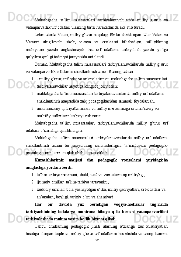 Maktabgacha   ta’lim   muassasalari   tarbiyalanuvchilarida   milliy   g‘urur   va
vatanparvarlik urf odatlari ularning ba’zi harakatlarida aks etib turadi.
Lekin ularda Vatan, milliy g‘urur haqidagi fikrlar cheklangan. Ular Vatan va
Vatanni   ulug‘lovchi   she’r,   xikoya   va   ertaklarni   bilishad-yu,   milliylikning
mohiyatini   yaxshi   anglashmaydi.   Bu   urf   odatlarni   tarbiyalash   yaxshi   yo‘lga
qo‘yilmaganligi tadqiqot jarayonida aniqlandi.
Demak,   Maktabgacha   talim   muassasalari   tarbiyalanuvchilarida   milliy   g‘urur
va vatanparvarlik sifatlarini shakllantirish zarur. Buning uchun:
1. - milliy g‘urur, urf-odat va an’analarimizni maktabgacha ta’lim muassasalari
tarbiyalanuvchilar hayotiga kengroq joriy etish;
2. maktabgacha ta’lim muassasalari tarbiyalanuvchilarida milliy urf odatlarni 
shakllantirish maqsadida xalq pedagogikasidan samarali foydalanish;
3. umuminsoniy qadriyatlarimizni va milliy merosimizga oid ma’naviy va 
ma’rifiy tadbirlarni ko‘paytirish zarur.
Maktabgacha   ta’lim   muassasalari   tarbiyalanuvchilarida   milliy   g‘urur   urf
odatsini o‘stirishga qaratilmagan.
Maktabgacha   ta’lim   muassasalari   tarbiyalanuvchilarida   milliy   urf   odatlarni
shakllantirish   uchun   bu   jarayonning   samaradorligini   ta’minlovchi   pedagogik-
psixologik omillarni aniqlab olish taqozo etiladi.
Kuzatishlarimiz   natijasi   shu   pedagogik   vositalarni   quyidagicha
aniqlashga yordam berdi:
1. ta’lim-tarbiya mazmuni, shakl, usul va vositalarining milliyligi;
2. ijtimoiy omillar: ta’lim-tarbiya jarayonini;
3. xududiy omillar: bola yashayotgan o‘lka, milliy qadriyatlari, urf-odatlari va 
an’analari, boyligi, tarixiy o‘rni va ahamiyati.
Har   bir   davrda   yuz   beradigan   voqiya-hodisalar   tug‘risida
tarbiyachinining   bolalarga   mohirona   hikoya   qilib   berishi   vatanparvarlikni
tarbiyalashada muhim vosita bo‘lib hizmat qiladi.
Ushbu   omillarning   pedagogik   jihati   ularning   o‘zlariga   xos   xususiyatlari
hisobga olingan taqdirda, milliy g‘urur urf odatlarini his etishda va uning tizimini
22 