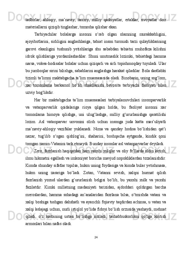 tadbirlar,   ahloqiy,   ma’naviy,   tarixiy,   milliy   qadriyatlar,   ertaklar,   rivoyatlar   doir
materiallarni qiziqib tinglashar, tomosha qilishar ekan.
Tarbiyachilar   bolalarga   insonni   o‘rab   olgan   olamning   murakkabligini,
ajoyibotlarini,   sirliligini   anglashlariga,   tabiat   inson   turmush   tarzi   qulayliklarining
garovi   ekanligini   tushunib   yetishlariga   shu   sababdan   tabiatni   muhofaza   kilishni
idrok   qilishlariga   yordamlashadilar.   Shuni   unutmaslik   lozimki,   tabiatdagi   hamma
narsa, vokea-hodisalar bolalar uchun qiziqarli va sirli topishmoqday tuyuladi. Ular
bu jumboqlar sirini bilishga, sabablarini anglashga harakat qiladilar. Bola dastlabki
tizimli ta’limni maktabgacha ta’lim muassasasida oladi. Binobarin, uning sog‘lom,
xar   tomonlama   barkamol   bo‘lib   shakllanishi   bevosita   tarbiyachi   faoliyati   bilan
uzviy bog‘likdir.
Har   bir   maktabgacha   ta’lim   muassasalari   tarbiyalanuvchilari   insonparvarlik
va   vatanparvarlik   qoidalariga   rioya   qilgan   holda,   bu   faoliyat   insonni   xar
tomonlama   himoya   qilishga,   uni   ulug‘lashga,   milliy   g‘ururlanishga   qaratilishi
lozim.   Asl   vatanparvar   unvonini   olish   uchun   insonga   juda   katta   mas’uliyatli
ma’naviy-ahloqiy   vazifalar   yuklanadi.   Nima   va   qanday   hodisa   bo‘lishidan   qat’i
nazar,   tug‘ilib   o‘sgan   qishlog‘ini,   shaharini,   boshqacha   aytganda,   kindik   qoni
tomgan zamin-Vatanini tark etmaydi. Bunday insonlar asl vatanparvarlar deyiladi.
Zero, faxrlanish haqiqatdan ham yaxshi xulqlar va oliy fe’llarda oldin ketish,
ilmu hikmatni egallash va imkoniyat boricha mavjud nopokliklardan tozalanishdir.
Kimda shunday sifatlar topilsa, hukm uning foydasiga va kimda bular yetishmasa,
hukm   uning   zarariga   bo‘ladi.   Zotan,   Vatanni   sevish,   xalqni   hurmat   qilish
faxrlanish   yoxud   ulardan   g‘ururlanish   belgisi   bo‘lib,   bu   yaxshi   xulk   va   yaxshi
fazilatdir.   Kimki   millatning   madaniyati   tarixidan,   ajdoddari   qoldirgan   barcha
meroslardan,   hamma   sohadagi   an’analaridan   faxrlana   bilsa,   o‘tmishda   vatani   va
xalqi boshiga tushgan dahshatli va ayanchli fojiaviy taqdirdan achinsa, u vatan va
xalqi kelajagi uchun, nurli istiqlol yo‘lida fidoyi bo‘lish orzusida yashaydi, mehnat
qiladi,   o‘z   kasbining   ustasi   bo‘lishga   intiladi,   tashabbuskorlikni   qo‘lga   kiritish
armonlari bilan nafas oladi.
24 