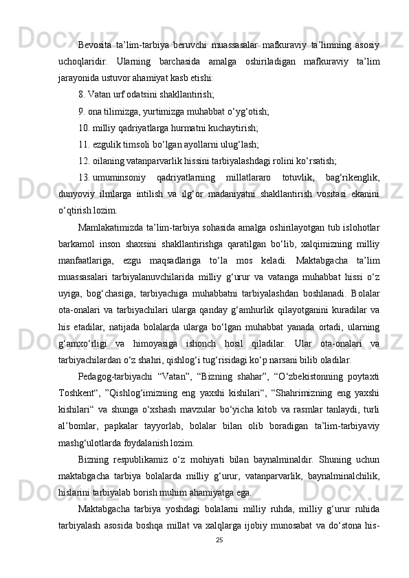 Bevosita   ta’lim-tarbiya   beruvchi   muassasalar   mafkuraviy   ta’limning   asosiy
uchoqlaridir.   Ularning   barchasida   amalga   oshiriladigan   mafkuraviy   ta’lim
jarayonida ustuvor ahamiyat kasb etishi:
8. Vatan urf odatsini shakllantirish;
9. ona tilimizga, yurtimizga muhabbat o‘yg‘otish;
10. milliy qadriyatlarga hurmatni kuchaytirish;
11. ezgulik timsoli bo‘lgan ayollarni ulug‘lash;
12. oilaning vatanparvarlik hissini tarbiyalashdagi rolini ko‘rsatish;
13. umuminsoniy   qadriyatlarning   millatlararo   totuvlik,   bag‘rikenglik,
dunyoviy   ilmlarga   intilish   va   ilg‘or   madaniyatni   shakllantirish   vositasi   ekanini
o‘qtirish lozim.
Mamlakatimizda ta’lim-tarbiya sohasida amalga oshirilayotgan tub islohotlar
barkamol   inson   shaxsini   shakllantirishga   qaratilgan   bo‘lib,   xalqimizning   milliy
manfaatlariga,   ezgu   maqsadlariga   to‘la   mos   keladi.   Maktabgacha   ta’lim
muassasalari   tarbiyalanuvchilarida   milliy   g‘urur   va   vatanga   muhabbat   hissi   o‘z
uyiga,   bog‘chasiga,   tarbiyachiga   muhabbatni   tarbiyalashdan   boshlanadi.   Bolalar
ota-onalari   va   tarbiyachilari   ularga   qanday   g‘amhurlik   qilayotganini   kuradilar   va
his   etadilar,   natijada   bolalarda   ularga   bo‘lgan   muhabbat   yanada   ortadi,   ularning
g‘amxo‘rligi   va   himoyasiga   ishonch   hosil   qiladilar.   Ular   ota-onalari   va
tarbiyachilardan o‘z shahri, qishlog‘i tug‘risidagi ko‘p narsani bilib oladilar.
Pedagog-tarbiyachi   “Vatan”,   “Bizning   shahar”,   “O‘zbekistonning   poytaxti
Toshkent“,   ”Qishlog‘imizning   eng   yaxshi   kishilari“,   “Shahrimizning   eng   yaxshi
kishilari“   va   shunga   o‘xshash   mavzular   bo‘yicha   kitob   va   rasmlar   tanlaydi,   turli
al’bomlar,   papkalar   tayyorlab,   bolalar   bilan   olib   boradigan   ta’lim-tarbiyaviy
mashg‘ulotlarda foydalanish lozim.
Bizning   respublikamiz   o‘z   mohiyati   bilan   baynalminaldir.   Shuning   uchun
maktabgacha   tarbiya   bolalarda   milliy   g‘urur,   vatanparvarlik,   baynalminalchilik,
hislarini tarbiyalab borish muhim ahamiyatga ega.
Maktabgacha   tarbiya   yoshdagi   bolalarni   milliy   ruhda,   milliy   g‘urur   ruhida
tarbiyalash   asosida   boshqa   millat   va   xalqlarga   ijobiy   munosabat   va   do‘stona   his-
25 