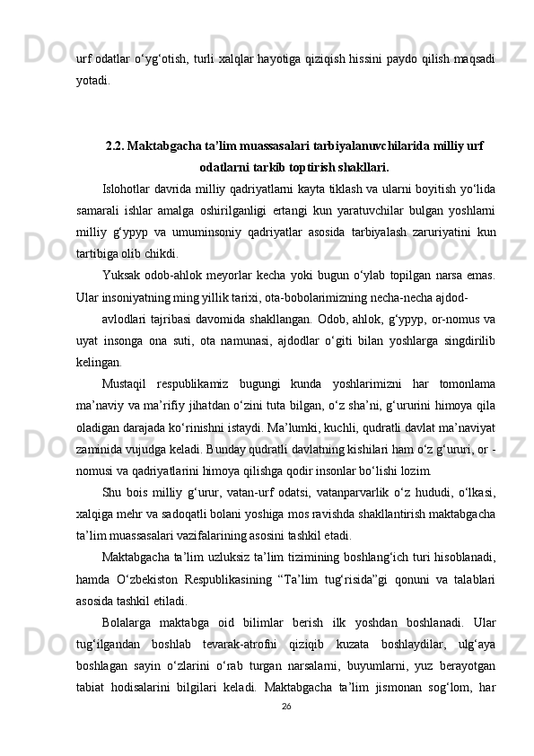 urf odatlar o‘yg‘otish, turli xalqlar  hayotiga qiziqish hissini  paydo qilish maqsadi
yotadi.
2.2.  Maktabgacha ta’lim muassasalari tarbiyalanuvchilarida milliy urf
odatlarni tarkib toptirish shakllari.
Islohotlar davrida milliy qadriyatlarni kayta tiklash va ularni boyitish yo‘lida
samarali   ishlar   amalga   oshirilganligi   ertangi   kun   yaratuvchilar   bulgan   yoshlarni
milliy   g‘ypyp   va   umuminsoniy   qadriyatlar   asosida   tarbiyalash   zaruriyatini   kun
tartibiga olib chikdi.
Yuksak   odob-ahlok   meyorlar   kecha   yoki   bugun   o‘ylab   topilgan   narsa   emas.
Ular insoniyatning ming yillik tarixi, ota-bobolarimizning necha-necha ajdod-
avlodlari   tajribasi   davomida shakllangan.   Odob, ahlok,  g‘ypyp,  or-nomus  va
uyat   insonga   ona   suti,   ota   namunasi,   ajdodlar   o‘giti   bilan   yoshlarga   singdirilib
kelingan.
Mustaqil   respublikamiz   bugungi   kunda   yoshlarimizni   har   tomonlama
ma’naviy va ma’rifiy jihatdan o‘zini tuta bilgan, o‘z sha’ni, g‘ururini himoya qila
oladigan darajada ko‘rinishni istaydi. Ma’lumki, kuchli, qudratli davlat ma’naviyat
zaminida vujudga keladi. Bunday qudratli davlatning kishilari ham o‘z g‘ururi, or -
nomusi va qadriyatlarini himoya qilishga qodir insonlar bo‘lishi lozim.
Shu   bois   milliy   g‘urur,   vatan-urf   odatsi,   vatanparvarlik   o‘z   hududi,   o‘lkasi,
xalqiga mehr va sadoqatli bolani yoshiga mos ravishda shakllantirish maktabgacha
ta’lim muassasalari vazifalarining asosini tashkil etadi.
Maktabgacha ta’lim uzluksiz ta’lim tizimining boshlang‘ich turi hisoblanadi,
hamda   O‘zbekiston   Respublikasining   “Ta’lim   tug‘risida”gi   qonuni   va   talablari
asosida tashkil etiladi.
Bolalarga   maktabga   oid   bilimlar   berish   ilk   yoshdan   boshlanadi.   Ular
tug‘ilgandan   boshlab   tevarak-atrofni   qiziqib   kuzata   boshlaydilar,   ulg‘aya
boshlagan   sayin   o‘zlarini   o‘rab   turgan   narsalarni,   buyumlarni,   yuz   berayotgan
tabiat   hodisalarini   bilgilari   keladi.   Maktabgacha   ta’lim   jismonan   sog‘lom,   har
26 