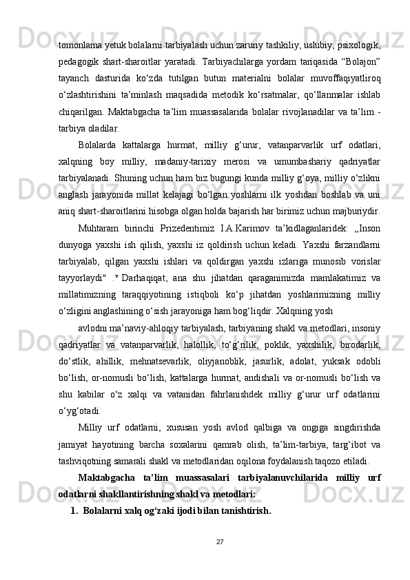 tomonlama yetuk bolalarni tarbiyalash uchun zaruriy tashkiliy, uslubiy, psixologik,
pedagogik   shart-sharoitlar   yaratadi.   Tarbiyachilarga   yordam   tariqasida   “Bolajon”
tayanch   dasturida   ko‘zda   tutilgan   butun   materialni   bolalar   muvoffaqiyatliroq
o‘zlashtirishini   ta’minlash   maqsadida   metodik   ko‘rsatmalar,   qo‘llanmalar   ishlab
chiqarilgan.   Maktabgacha   ta’lim   muassasalarida   bolalar   rivojlanadilar   va   ta’lim   -
tarbiya oladilar.
Bolalarda   kattalarga   hurmat,   milliy   g‘urur,   vatanparvarlik   urf   odatlari,
xalqning   boy   milliy,   madaniy-tarixiy   merosi   va   umumbashariy   qadriyatlar
tarbiyalanadi. Shuning uchun ham biz bugungi kunda milliy g‘oya, milliy o‘zlikni
anglash   jarayonida   millat   kelajagi   bo‘lgan   yoshlarni   ilk   yoshdan   boshlab   va   uni
aniq shart-sharoitlarini hisobga olgan holda bajarish har birimiz uchun majburiydir.
Muhtaram   birinchi   Prizedentimiz   I.A.Karimov   ta’kidlaganlaridek:   „Inson
dunyoga   yaxshi   ish   qilish,   yaxshi   iz   qoldirish   uchun   keladi.   Yaxshi   farzandlarni
tarbiyalab,   qilgan   yaxshi   ishlari   va   qoldirgan   yaxshi   izlariga   munosib   vorislar
tayyorlaydi"   . v  
Darhaqiqat,   ana   shu   jihatdan   qaraganimizda   mamlakatimiz   va
millatimizning   taraqqiyotining   istiqboli   ko‘p   jihatdan   yoshlarimizning   milliy
o‘zligini anglashining o‘sish jarayoniga ham bog‘liqdir. Xalqning yosh
avlodni ma’naviy-ahloqiy tarbiyalash, tarbiyaning shakl va metodlari, insoniy
qadriyatlar   va   vatanparvarlik,   halollik,   to‘g‘rilik,   poklik,   yaxshilik,   birodarlik,
do‘stlik,   ahillik,   mehnatsevarlik,   oliyjanoblik,   jasurlik,   adolat,   yuksak   odobli
bo‘lish,   or-nomusli   bo‘lish,   kattalarga   hurmat,   andishali   va   or-nomusli   bo‘lish   va
shu   kabilar   o‘z   xalqi   va   vatanidan   fahrlanishdek   milliy   g‘urur   urf   odatlarini
o‘yg‘otadi.
Milliy   urf   odatlarni,   xususan   yosh   avlod   qalbiga   va   ongiga   singdirishda
jamiyat   hayotining   barcha   soxalarini   qamrab   olish,   ta’lim-tarbiya,   targ‘ibot   va
tashviqotning samarali shakl va metodlaridan oqilona foydalanish taqozo etiladi.
Maktabgacha   ta’lim   muassasalari   tarbiyalanuvchilarida   milliy   urf
odatlarni shakllantirishning shakl va metodlari:
1. Bolalarni xalq og‘zaki ijodi bilan tanishtirish.
27 