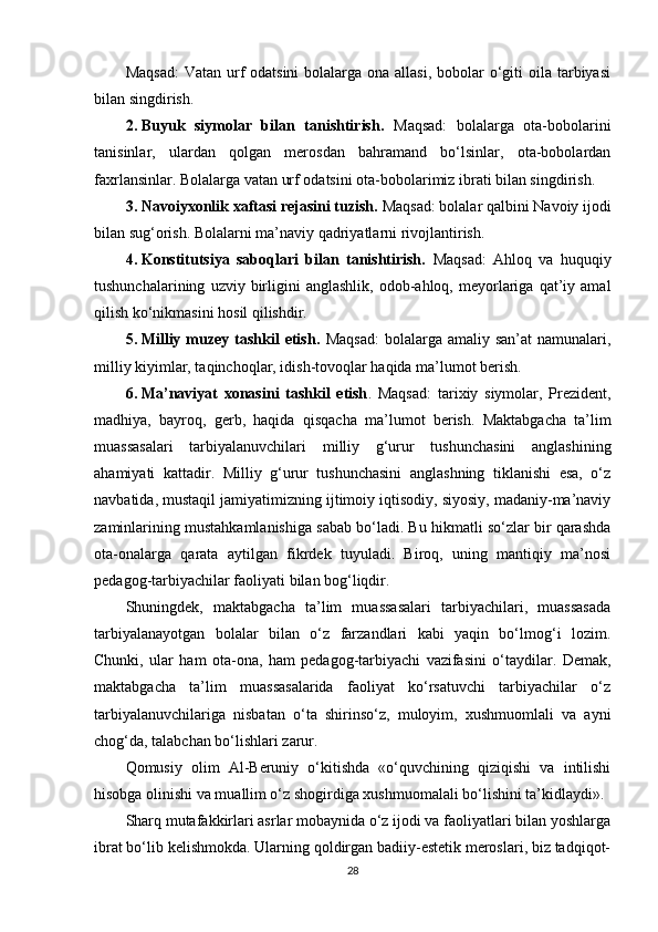 Maqsad:  Vatan urf  odatsini  bolalarga ona allasi,  bobolar  o‘giti  oila  tarbiyasi
bilan singdirish.
2. Buyuk   siymolar   bilan   tanishtirish.   Maqsad:   bolalarga   ota-bobolarini
tanisinlar,   ulardan   qolgan   merosdan   bahramand   bo‘lsinlar,   ota-bobolardan
faxrlansinlar. Bolalarga vatan urf odatsini ota-bobolarimiz ibrati bilan singdirish.
3. Navoiyxonlik xaftasi rejasini tuzish.  Maqsad: bolalar qalbini Navoiy ijodi
bilan sug‘orish. Bolalarni ma’naviy qadriyatlarni rivojlantirish.
4. Konstitutsiya   saboqlari   bilan   tanishtirish.   Maqsad:   Ahloq   va   huquqiy
tushunchalarining   uzviy  birligini   anglashlik,   odob-ahloq,   meyorlariga   qat’iy  amal
qilish ko‘nikmasini hosil qilishdir.
5. Milliy  muzey  tashkil   etish.   Maqsad:  bolalarga  amaliy  san’at  namunalari,
milliy kiyimlar, taqinchoqlar, idish-tovoqlar haqida ma’lumot berish.
6. Ma’naviyat   xonasini   tashkil   etish .   Maqsad:   tarixiy   siymolar,   Prezident,
madhiya,   bayroq,   gerb,   haqida   qisqacha   ma’lumot   berish.   Maktabgacha   ta’lim
muassasalari   tarbiyalanuvchilari   milliy   g‘urur   tushunchasini   anglashining
ahamiyati   kattadir.   Milliy   g‘urur   tushunchasini   anglashning   tiklanishi   esa,   o‘z
navbatida, mustaqil jamiyatimizning ijtimoiy iqtisodiy, siyosiy, madaniy-ma’naviy
zaminlarining mustahkamlanishiga sabab bo‘ladi. Bu hikmatli so‘zlar bir qarashda
ota-onalarga   qarata   aytilgan   fikrdek   tuyuladi.   Biroq,   uning   mantiqiy   ma’nosi
pedagog-tarbiyachilar faoliyati bilan bog‘liqdir.
Shuningdek,   maktabgacha   ta’lim   muassasalari   tarbiyachilari,   muassasada
tarbiyalanayotgan   bolalar   bilan   o‘z   farzandlari   kabi   yaqin   bo‘lmog‘i   lozim.
Chunki,   ular   ham   ota-ona,   ham   pedagog-tarbiyachi   vazifasini   o‘taydilar.   Demak,
maktabgacha   ta’lim   muassasalarida   faoliyat   ko‘rsatuvchi   tarbiyachilar   o‘z
tarbiyalanuvchilariga   nisbatan   o‘ta   shirinso‘z,   muloyim,   xushmuomlali   va   ayni
chog‘da, talabchan bo‘lishlari zarur.
Qomusiy   olim   Al-Beruniy   o‘kitishda   «o‘quvchining   qiziqishi   va   intilishi
hisobga olinishi va muallim o‘z shogirdiga xushmuomalali bo‘lishini ta’kidlaydi».
Sharq mutafakkirlari asrlar mobaynida o‘z ijodi va faoliyatlari bilan yoshlarga
ibrat bo‘lib kelishmokda. Ularning qoldirgan badiiy-estetik meroslari, biz tadqiqot-
28 