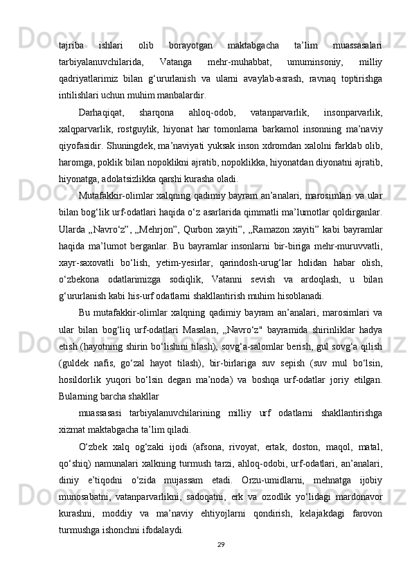 tajriba   ishlari   olib   borayotgan   maktabgacha   ta’lim   muassasalari
tarbiyalanuvchilarida,   Vatanga   mehr-muhabbat,   umuminsoniy,   milliy
qadriyatlarimiz   bilan   g‘ururlanish   va   ularni   avaylab-asrash,   ravnaq   toptirishga
intilishlari uchun muhim manbalardir.
Darhaqiqat,   sharqona   ahloq-odob,   vatanparvarlik,   insonparvarlik,
xalqparvarlik,   rostguylik,   hiyonat   har   tomonlama   barkamol   insonning   ma’naviy
qiyofasidir. Shuningdek, ma’naviyati yuksak inson xdromdan xalolni farklab olib,
haromga, poklik bilan nopoklikni ajratib, nopoklikka, hiyonatdan diyonatni ajratib,
hiyonatga, adolatsizlikka qarshi kurasha oladi.
Mutafakkir-olimlar xalqning qadimiy bayram an’analari, marosimlari va ular
bilan bog‘lik urf-odatlari haqida o‘z asarlarida qimmatli ma’lumotlar qoldirganlar.
Ularda   „Navro‘z”,   „Mehrjon”,   Qurbon   xayiti”,   „Ramazon   xayiti”   kabi   bayramlar
haqida   ma’lumot   berganlar.   Bu   bayramlar   insonlarni   bir-biriga   mehr-muruvvatli,
xayr-saxovatli   bo‘lish,   yetim-yesirlar,   qarindosh-urug‘lar   holidan   habar   olish,
o‘zbekona   odatlarimizga   sodiqlik,   Vatanni   sevish   va   ardoqlash,   u   bilan
g‘ururlanish kabi his-urf odatlarni shakllantirish muhim hisoblanadi.
Bu   mutafakkir-olimlar   xalqning   qadimiy   bayram   an’analari,   marosimlari   va
ular   bilan   bog‘liq   urf-odatlari   Masalan,   „Navro‘z"   bayramida   shirinliklar   hadya
etish (hayotning shirin bo‘lishini  tilash), sovg‘a-salomlar  berish, gul sovg‘a qilish
(guldek   nafis,   go‘zal   hayot   tilash),   bir-birlariga   suv   sepish   (suv   mul   bo‘lsin,
hosildorlik   yuqori   bo‘lsin   degan   ma’noda)   va   boshqa   urf-odatlar   joriy   etilgan.
Bularning barcha shakllar
muassasasi   tarbiyalanuvchilarining   milliy   urf   odatlarni   shakllantirishga
xizmat maktabgacha ta’lim qiladi.
O‘zbek   xalq   og‘zaki   ijodi   (afsona,   rivoyat,   ertak,   doston,   maqol,   matal,
qo‘shiq)   namunalari   xalkning   turmush   tarzi,   ahloq-odobi,   urf-odatlari,   an’analari,
diniy   e’tiqodni   o‘zida   mujassam   etadi.   Orzu-umidlarni,   mehnatga   ijobiy
munosabatni,   vatanparvarlikni,   sadoqatni,   erk   va   ozodlik   yo‘lidagi   mardonavor
kurashni,   moddiy   va   ma’naviy   ehtiyojlarni   qondirish,   kelajakdagi   farovon
turmushga ishonchni ifodalaydi.
29 