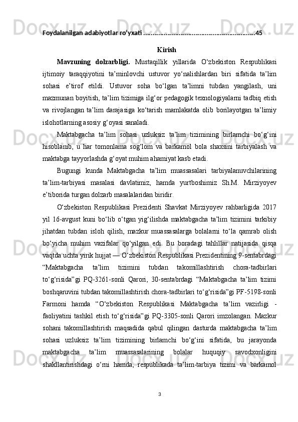 Foydalanilgan adabiyotlar ro‘yxati ............................................................45
Kirish
Mavzuning   dolzarbligi.   Mustaqillik   yillarida   O‘zbekiston   Respublikasi
ijtimoiy   taraqqiyotini   ta’minlovchi   ustuvor   yo‘nalishlardan   biri   sifatida   ta’lim
sohasi   e’tirof   etildi.   Ustuvor   soha   bo‘lgan   ta’limni   tubdan   yangilash,   uni
mazmunan boyitish, ta’lim tizimiga ilg‘or pedagogik texnologiyalarni tadbiq etish
va   rivojlangan   ta’lim   darajasiga   ko‘tarish   mamlakatda   olib   borilayotgan   ta’limiy
islohotlarning asosiy g‘oyasi sanaladi.
Maktabgacha   ta’lim   sohasi   uzluksiz   ta’lim   tizimining   birlamchi   bo‘g‘ini
hisoblanib,   u   har   tomonlama   sog‘lom   va   barkamol   bola   shaxsini   tarbiyalash   va
maktabga tayyorlashda g‘oyat muhim ahamiyat kasb etadi.
Bugungi   kunda   Maktabgacha   ta’lim   muassasalari   tarbiyalanuvchilarining
ta’lim-tarbiyasi   masalasi   davlatimiz,   hamda   yurtboshimiz   Sh.M.   Mirziyoyev
e’tiborida turgan dolzarb masalalaridan biridir.
O‘zbekiston   Respublikasi   Prezidenti   Shavkat   Mirziyoyev   rahbarligida   2017
yil   16-avgust   kuni   bo‘lib   o‘tgan   yig‘ilishda   maktabgacha   ta’lim   tizimini   tarkibiy
jihatdan   tubdan   isloh   qilish,   mazkur   muassasalarga   bolalarni   to‘la   qamrab   olish
bo‘yicha   muhim   vazifalar   qo‘yilgan   edi.   Bu   boradagi   tahlillar   natijasida   qisqa
vaqtda uchta yirik hujjat — O‘zbekiston Respublikasi Prezidentining 9-sentabrdagi
“Maktabgacha   ta’lim   tizimini   tubdan   takomillashtirish   chora-tadbirlari
to‘g‘risida”gi   PQ-3261-sonli   Qarori,   30-sentabrdagi   “Maktabgacha   ta’lim   tizimi
boshqaruvini tubdan takomillashtirish chora-tadbirlari to‘g‘risida”gi PF-5198-sonli
Farmoni   hamda   “O‘zbekiston   Respublikasi   Maktabgacha   ta’lim   vazirligi   -
faoliyatini   tashkil   etish   to‘g‘risida”gi   PQ-3305-sonli   Qarori   imzolangan.   Mazkur
sohani   takomillashtirish   maqsadida   qabul   qilingan   dasturda   maktabgacha   ta’lim
sohasi   uzluksiz   ta’lim   tizimining   birlamchi   bo‘g‘ini   sifatida,   bu   jarayonda
maktabgacha   ta’lim   muassasalarining   bolalar   huquqiy   savodxonligini
shakllantirishdagi   o‘rni   hamda,   respublikada   ta’lim-tarbiya   tizimi   va   barkamol
3 