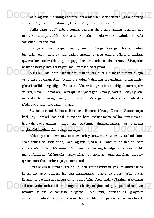 Xalq   og‘zaki   ijodining   qadimiy   janrlaridan   biri   afsonalardir.   „Iskandarning
shoxi bor”, „Luqmoni hakim”, „Shirin qiz”, „Yolg‘on so‘z siri”,
„Tilla   baliq   tog‘i”   kabi   afsonalar   azaldan   sharq   xalqlarining   tabiatiga   xos
mardlik,   vatanparvarlik,   xalkparvarlik,   adolat,   erksevarlik,   vafodorlik   kabi
fazilatlarni tarbiyalaydi.
Rivoyatlar   esa   mavjud   hayotiy   ma’lumotlarga   tayangan   holda,   badiiy
tuqimalar   orqali   insoniy   qadriyatlar,   insonning   ezgu   orzu-umidlari,   armonlari,
quvonchlari,   tashvishlari,   g‘am-qayg‘ulari,   ehtiroslarini   aks   ettiradi.   Rivoyatlar
negizida tarixiy shaxslar hayoti, ma’naviy faoliyati yotadi.
Masalan,   Jaloliddin   Manguberdi   Vatanni   tashqi   dushmandan   himoya   qilgan
va jonini fido etgan, Amir Temur o‘z xalqi, Vatanning osoyishtaligi, uning milliy
g‘ururi yo‘lida jang qilgan, Bobur o‘z Vatanidan yiroqda bo‘lishiga qaramay, o‘z
xalqini, Vatanini e’zozlab, ularni qumsab yashagan. Navoiy, Nodira, Uvaysiy kabi
mutafakkirlarimizning insoniyligi, buyukligi, Vatanga hurmati, mehr-muhabbatini
ifodalovchi qator rivoyatlar mavjud.
Bundan tashqari, Uchtepa, Besh-ariq, Buxoro, Navoiy, Xorazm, Surxondaryo
kabi   joy   nomlari   haqidagi   rivoyatlar   ham   maktabgacha   ta’lim   muassasalari
tarbiyalanuvchilarining   milliy   urf   odatlarni   shakllantirishda   va   o‘zligini
anglatishda muhim ahamiyatga moliqdir.
Maktabgacha   ta’lim   muassasalari   tarbiyalanuvchilarida   milliy   urf   odatlarni
shakllantirishda   shakllarida,   xalq   og‘zaki   ijodining   marosim   qo‘shiqlari   ham
alohida   o‘rin   tutadi.   Marosim   qo‘shiqlari   insonlarning   tabiatga,   voqelikka   estetik
munosabatlarini   bildiruvchi   tasavvurlari,   ishonchlari,   orzu-umidlari,   ahloqiy
qarashlarini shakllantirishga yordam beradi.
Ertaklar  esa  ta’sirchan  janr  bo‘lib, bolalarning ruhiy va  yosh  xususiyatlariga
ko‘ra,   ma’naviy   ongiga,   faoliyati   mazmuniga,   hissiyotiga   ijobiy   ta’sir   etadi.
Ertaklarning o‘ziga xos xususiyatlarini aniq bilgan bola unda ko‘tarilgan g‘oyaning
asl mohiyatini tushunadi, ertaklarga xos badiiy to‘qimalardagi voqea-hodisalardan
hayotiy   xulosa   chiqarishga   o‘rganadi.   Ma’lumki,   ertaklarning   g‘oyaviy
yo‘nalishini   adolat,   jasurlik,   qahramonlik,   ezgulik,   insonparvarlik,   farovon   hayot,
30