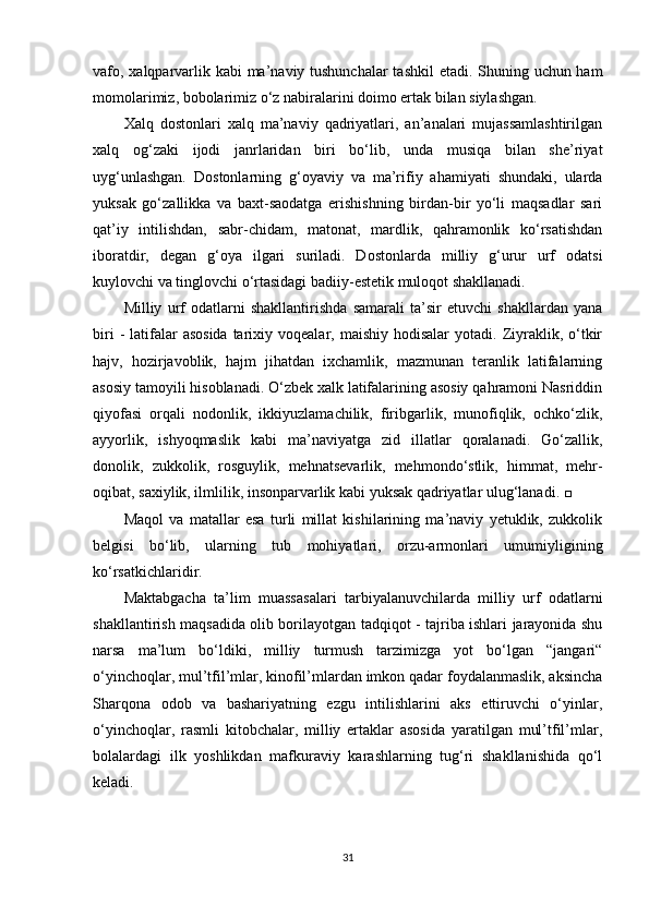 vafo, xalqparvarlik kabi  ma’naviy tushunchalar  tashkil  etadi. Shuning uchun ham
momolarimiz, bobolarimiz o‘z nabiralarini doimo ertak bilan siylashgan.
Xalq   dostonlari   xalq   ma’naviy   qadriyatlari,   an’analari   mujassamlashtirilgan
xalq   og‘zaki   ijodi   janrlaridan   biri   bo‘lib,   unda   musiqa   bilan   she’riyat
uyg‘unlashgan.   Dostonlarning   g‘oyaviy   va   ma’rifiy   ahamiyati   shundaki,   ularda
yuksak   go‘zallikka   va   baxt-saodatga   erishishning   birdan-bir   yo‘li   maqsadlar   sari
qat’iy   intilishdan,   sabr-chidam,   matonat,   mardlik,   qahramonlik   ko‘rsatishdan
iboratdir,   degan   g‘oya   ilgari   suriladi.   Dostonlarda   milliy   g‘urur   urf   odatsi
kuylovchi va tinglovchi o‘rtasidagi badiiy-estetik muloqot shakllanadi.
Milliy   urf   odatlarni   shakllantirishda   samarali   ta’sir   etuvchi   shakllardan   yana
biri   -  latifalar   asosida  tarixiy voqealar,  maishiy  hodisalar   yotadi.  Ziyraklik,  o‘tkir
hajv,   hozirjavoblik,   hajm   jihatdan   ixchamlik,   mazmunan   teranlik   latifalarning
asosiy tamoyili hisoblanadi. O‘zbek xalk latifalarining asosiy qahramoni Nasriddin
qiyofasi   orqali   nodonlik,   ikkiyuzlamachilik,   firibgarlik,   munofiqlik,   ochko‘zlik,
ayyorlik,   ishyoqmaslik   kabi   ma’naviyatga   zid   illatlar   qoralanadi.   Go‘zallik,
donolik,   zukkolik,   rosguylik,   mehnatsevarlik,   mehmondo‘stlik,   himmat,   mehr-
oqibat, saxiylik, ilmlilik, insonparvarlik kabi yuksak qadriyatlar ulug‘lanadi. □
Maqol   va   matallar   esa   turli   millat   kishilarining   ma’naviy   yetuklik,   zukkolik
belgisi   bo‘lib,   ularning   tub   mohiyatlari,   orzu-armonlari   umumiyligining
ko‘rsatkichlaridir.
Maktabgacha   ta’lim   muassasalari   tarbiyalanuvchilarda   milliy   urf   odatlarni
shakllantirish maqsadida olib borilayotgan tadqiqot - tajriba ishlari jarayonida shu
narsa   ma’lum   bo‘ldiki,   milliy   turmush   tarzimizga   yot   bo‘lgan   “jangari“
o‘yinchoqlar, mul’tfil’mlar, kinofil’mlardan imkon qadar foydalanmaslik, aksincha
Sharqona   odob   va   bashariyatning   ezgu   intilishlarini   aks   ettiruvchi   o‘yinlar,
o‘yinchoqlar,   rasmli   kitobchalar,   milliy   ertaklar   asosida   yaratilgan   mul’tfil’mlar,
bolalardagi   ilk   yoshlikdan   mafkuraviy   karashlarning   tug‘ri   shakllanishida   qo‘l
keladi.
31