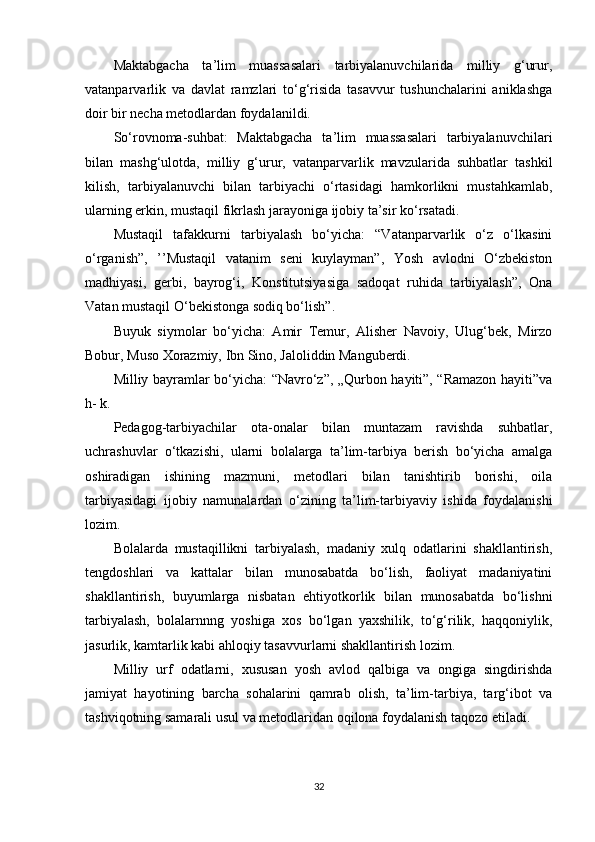 Maktabgacha   ta’lim   muassasalari   tarbiyalanuvchilarida   milliy   g‘urur,
vatanparvarlik   va   davlat   ramzlari   to‘g‘risida   tasavvur   tushunchalarini   aniklashga
doir bir necha metodlardan foydalanildi.
So‘rovnoma-suhbat:   Maktabgacha   ta’lim   muassasalari   tarbiyalanuvchilari
bilan   mashg‘ulotda,   milliy   g‘urur,   vatanparvarlik   mavzularida   suhbatlar   tashkil
kilish,   tarbiyalanuvchi   bilan   tarbiyachi   o‘rtasidagi   hamkorlikni   mustahkamlab,
ularning erkin, mustaqil fikrlash jarayoniga ijobiy ta’sir ko‘rsatadi.
Mustaqil   tafakkurni   tarbiyalash   bo‘yicha:   “Vatanparvarlik   o‘z   o‘lkasini
o‘rganish”,   ’’Mustaqil   vatanim   seni   kuylayman”,   Yosh   avlodni   O‘zbekiston
madhiyasi,   gerbi,   bayrog‘i,   Konstitutsiyasiga   sadoqat   ruhida   tarbiyalash”,   Ona
Vatan mustaqil O‘bekistonga sodiq bo‘lish”.
Buyuk   siymolar   bo‘yicha:   Amir   Temur,   Alisher   Navoiy,   Ulug‘bek,   Mirzo
Bobur, Muso Xorazmiy, Ibn Sino, Jaloliddin Manguberdi.
Milliy bayramlar bo‘yicha: “Navro‘z”, „Qurbon hayiti”, “Ramazon hayiti”va
h- k.
Pedagog-tarbiyachilar   ota-onalar   bilan   muntazam   ravishda   suhbatlar,
uchrashuvlar   o‘tkazishi,   ularni   bolalarga   ta’lim-tarbiya   berish   bo‘yicha   amalga
oshiradigan   ishining   mazmuni,   metodlari   bilan   tanishtirib   borishi,   oila
tarbiyasidagi   ijobiy   namunalardan   o‘zining   ta’lim-tarbiyaviy   ishida   foydalanishi
lozim.
Bolalarda   mustaqillikni   tarbiyalash,   madaniy   xulq   odatlarini   shakllantirish,
tengdoshlari   va   kattalar   bilan   munosabatda   bo‘lish,   faoliyat   madaniyatini
shakllantirish,   buyumlarga   nisbatan   ehtiyotkorlik   bilan   munosabatda   bo‘lishni
tarbiyalash,   bolalarnnng   yoshiga   xos   bo‘lgan   yaxshilik,   to‘g‘rilik,   haqqoniylik,
jasurlik, kamtarlik kabi ahloqiy tasavvurlarni shakllantirish lozim.
Milliy   urf   odatlarni,   xususan   yosh   avlod   qalbiga   va   ongiga   singdirishda
jamiyat   hayotining   barcha   sohalarini   qamrab   olish,   ta’lim-tarbiya,   targ‘ibot   va
tashviqotning samarali usul va metodlaridan oqilona foydalanish taqozo etiladi.
32 