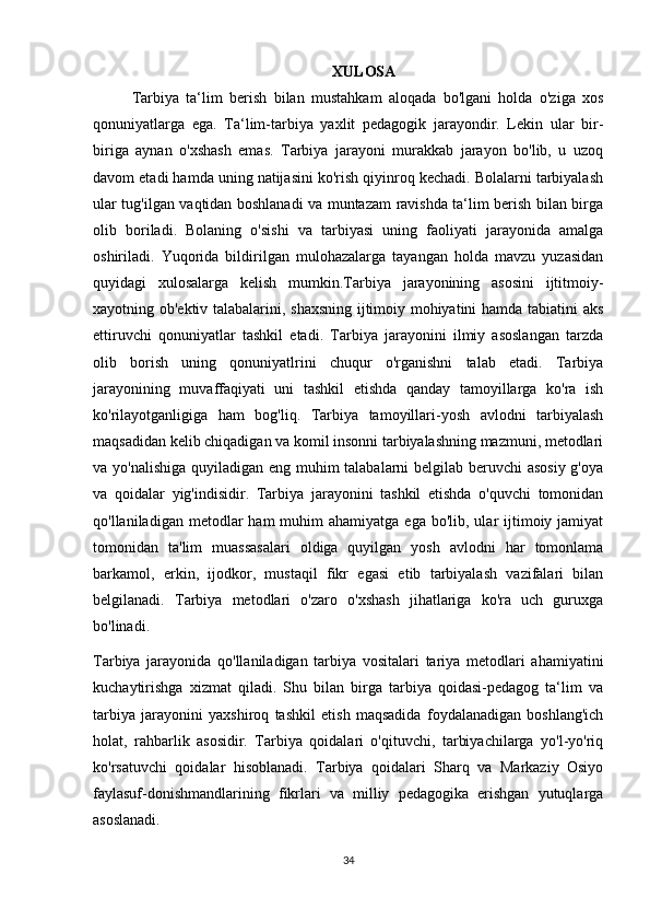 XULOSA
Tarbiya   ta‘lim   berish   bilan   mustahkam   aloqada   bo'lgani   holda   o'ziga   xos
qonuniyatlarga   ega.   Ta‘lim-tarbiya   yaxlit   pedagogik   jarayondir.   Lekin   ular   bir-
biriga   aynan   o'xshash   emas.   Tarbiya   jarayoni   murakkab   jarayon   bo'lib,   u   uzoq
davom etadi hamda uning natijasini ko'rish qiyinroq kechadi. Bolalarni tarbiyalash
ular tug'ilgan vaqtidan boshlanadi va muntazam ravishda ta‘lim berish bilan birga
olib   boriladi.   Bolaning   o'sishi   va   tarbiyasi   uning   faoliyati   jarayonida   amalga
oshiriladi.   Yuqorida   bildirilgan   mulohazalarga   tayangan   holda   mavzu   yuzasidan
quyidagi   xulosalarga   kelish   mumkin.Tarbiya   jarayonining   asosini   ijtitmoiy-
xayotning ob'ektiv talabalarini, shaxsning ijtimoiy mohiyatini hamda tabiatini aks
ettiruvchi   qonuniyatlar   tashkil   etadi.   Tarbiya   jarayonini   ilmiy   asoslangan   tarzda
olib   borish   uning   qonuniyatlrini   chuqur   o'rganishni   talab   etadi.   Tarbiya
jarayonining   muvaffaqiyati   uni   tashkil   etishda   qanday   tamoyillarga   ko'ra   ish
ko'rilayotganligiga   ham   bog'liq.   Tarbiya   tamoyillari-yosh   avlodni   tarbiyalash
maqsadidan kelib chiqadigan va komil insonni tarbiyalashning mazmuni, metodlari
va yo'nalishiga quyiladigan eng muhim talabalarni belgilab beruvchi asosiy g'oya
va   qoidalar   yig'indisidir.   Tarbiya   jarayonini   tashkil   etishda   o'quvchi   tomonidan
qo'llaniladigan  metodlar   ham  muhim   ahamiyatga  ega bo'lib,  ular  ijtimoiy jamiyat
tomonidan   ta'lim   muassasalari   oldiga   quyilgan   yosh   avlodni   har   tomonlama
barkamol,   erkin,   ijodkor,   mustaqil   fikr   egasi   etib   tarbiyalash   vazifalari   bilan
belgilanadi.   Tarbiya   metodlari   o'zaro   o'xshash   jihatlariga   ko'ra   uch   guruxga
bo'linadi.
Tarbiya   jarayonida   qo'llaniladigan   tarbiya   vositalari   tariya   metodlari   ahamiyatini
kuchaytirishga   xizmat   qiladi.   Shu   bilan   birga   tarbiya   qoidasi-pedagog   ta‘lim   va
tarbiya   jarayonini   yaxshiroq   tashkil   etish   maqsadida   foydalanadigan   boshlang'ich
holat,   rahbarlik   asosidir.   Tarbiya   qoidalari   o'qituvchi,   tarbiyachilarga   yo'l-yo'riq
ko'rsatuvchi   qoidalar   hisoblanadi.   Tarbiya   qoidalari   Sharq   va   Markaziy   Osiyo
faylasuf-donishmandlarining   fikrlari   va   milliy   pedagogika   erishgan   yutuqlarga
asoslanadi. 
34 